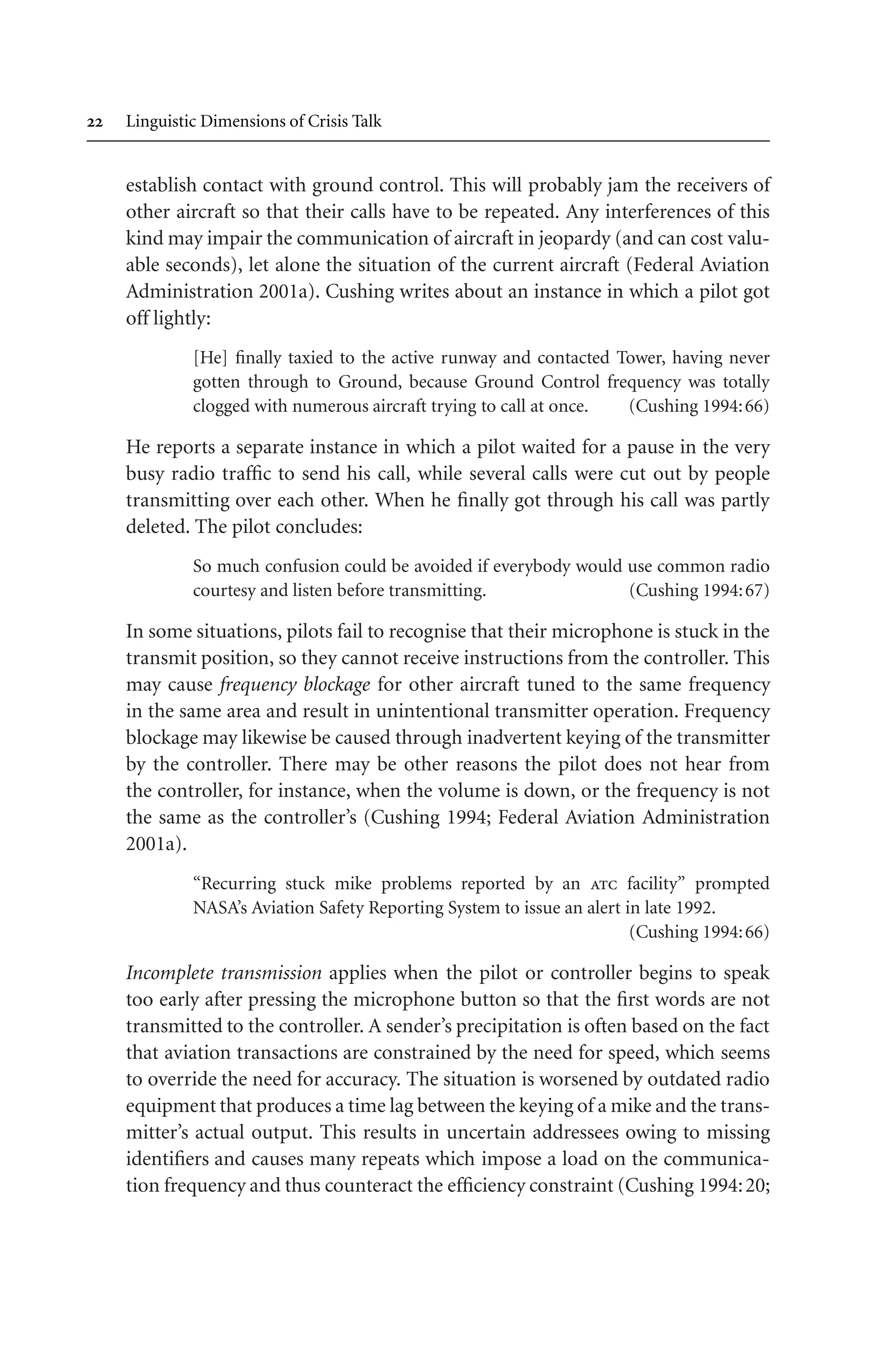  Linguistic Dimensions of Crisis Talk
establish contact with ground control. This will probably jam the receivers of
other aircraft so that their calls have to be repeated. Any interferences of this
kind may impair the communication of aircraft in jeopardy (and can cost valu-
able seconds), let alone the situation of the current aircraft (Federal Aviation
Administration 2001a). Cushing writes about an instance in which a pilot got
off lightly:
[He] finally taxied to the active runway and contacted Tower, having never
gotten through to Ground, because Ground Control frequency was totally
clogged with numerous aircraft trying to call at once. (Cushing 1994:66)
He reports a separate instance in which a pilot waited for a pause in the very
busy radio traffic to send his call, while several calls were cut out by people
transmitting over each other. When he finally got through his call was partly
deleted. The pilot concludes:
So much confusion could be avoided if everybody would use common radio
courtesy and listen before transmitting. (Cushing 1994:67)
In some situations, pilots fail to recognise that their microphone is stuck in the
transmit position, so they cannot receive instructions from the controller. This
may cause frequency blockage for other aircraft tuned to the same frequency
in the same area and result in unintentional transmitter operation. Frequency
blockage may likewise be caused through inadvertent keying of the transmitter
by the controller. There may be other reasons the pilot does not hear from
the controller, for instance, when the volume is down, or the frequency is not
the same as the controller’s (Cushing 1994; Federal Aviation Administration
2001a).
“Recurring stuck mike problems reported by an atc facility” prompted
NASA’s Aviation Safety Reporting System to issue an alert in late 1992.
(Cushing 1994:66)
Incomplete transmission applies when the pilot or controller begins to speak
too early after pressing the microphone button so that the first words are not
transmitted to the controller. A sender’s precipitation is often based on the fact
that aviation transactions are constrained by the need for speed, which seems
to override the need for accuracy. The situation is worsened by outdated radio
equipment that produces a time lag between the keying of a mike and the trans-
mitter’s actual output. This results in uncertain addressees owing to missing
identifiers and causes many repeats which impose a load on the communica-
tion frequency and thus counteract the efficiency constraint (Cushing 1994:20;
 