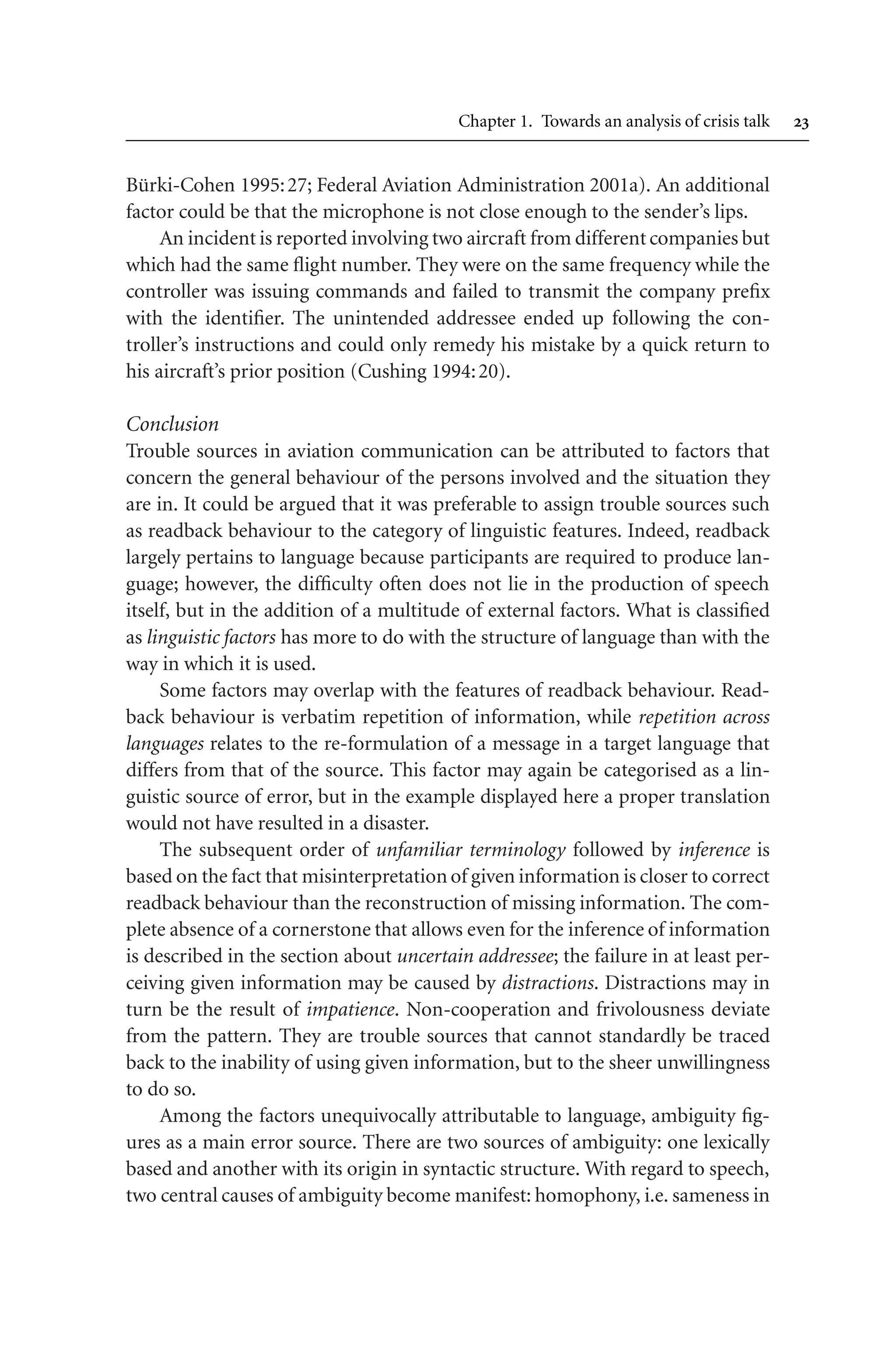 Chapter 1. Towards an analysis of crisis talk 
Bürki-Cohen 1995:27; Federal Aviation Administration 2001a). An additional
factor could be that the microphone is not close enough to the sender’s lips.
An incident is reported involving two aircraft from differentcompanies but
which had the same flight number. They were on the same frequency while the
controller was issuing commands and failed to transmit the company prefix
with the identifier. The unintended addressee ended up following the con-
troller’s instructions and could only remedy his mistake by a quick return to
his aircraft’s prior position (Cushing 1994:20).
Conclusion
Trouble sources in aviation communication can be attributed to factors that
concern the general behaviour of the persons involved and the situation they
are in. It could be argued that it was preferable to assign trouble sources such
as readback behaviour to the category of linguistic features. Indeed, readback
largely pertains to language because participants are required to produce lan-
guage; however, the difficulty often does not lie in the production of speech
itself, but in the addition of a multitude of external factors. What is classified
as linguistic factors has more to do with the structure of language than with the
way in which it is used.
Some factors may overlap with the features of readback behaviour. Read-
back behaviour is verbatim repetition of information, while repetition across
languages relates to the re-formulation of a message in a target language that
differs from that of the source. This factor may again be categorised as a lin-
guistic source of error, but in the example displayed here a proper translation
would not have resulted in a disaster.
The subsequent order of unfamiliar terminology followed by inference is
based on the fact that misinterpretation of given information is closer to correct
readback behaviour than the reconstruction of missing information. The com-
plete absence of a cornerstone that allows even for the inference of information
is described in the section about uncertain addressee; the failure in at least per-
ceiving given information may be caused by distractions. Distractions may in
turn be the result of impatience. Non-cooperation and frivolousness deviate
from the pattern. They are trouble sources that cannot standardly be traced
back to the inability of using given information, but to the sheer unwillingness
to do so.
Among the factors unequivocally attributable to language, ambiguity fig-
ures as a main error source. There are two sources of ambiguity: one lexically
based and another with its origin in syntactic structure. With regard to speech,
two central causes of ambiguity become manifest: homophony, i.e. sameness in
 