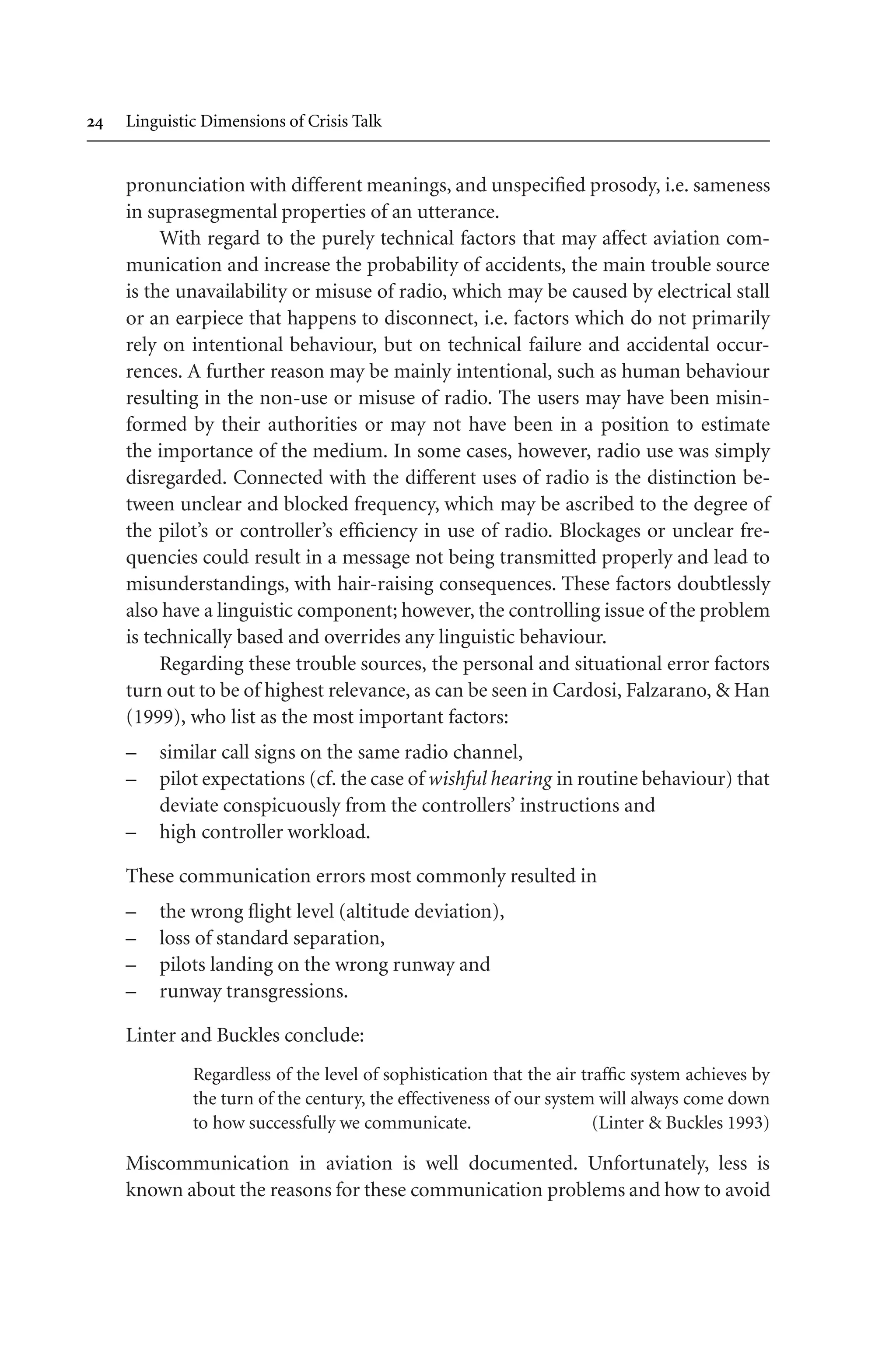  Linguistic Dimensions of Crisis Talk
pronunciation with different meanings, and unspecified prosody, i.e. sameness
in suprasegmental properties of an utterance.
With regard to the purely technical factors that may affect aviation com-
munication and increase the probability of accidents, the main trouble source
is the unavailability or misuse of radio, which may be caused by electrical stall
or an earpiece that happens to disconnect, i.e. factors which do not primarily
rely on intentional behaviour, but on technical failure and accidental occur-
rences. A further reason may be mainly intentional, such as human behaviour
resulting in the non-use or misuse of radio. The users may have been misin-
formed by their authorities or may not have been in a position to estimate
the importance of the medium. In some cases, however, radio use was simply
disregarded. Connected with the different uses of radio is the distinction be-
tween unclear and blocked frequency, which may be ascribed to the degree of
the pilot’s or controller’s efficiency in use of radio. Blockages or unclear fre-
quencies could result in a message not being transmitted properly and lead to
misunderstandings, with hair-raising consequences. These factors doubtlessly
also have a linguistic component; however, the controlling issue of the problem
is technically based and overrides any linguistic behaviour.
Regarding these trouble sources, the personal and situational error factors
turn out to be of highest relevance, as can be seen in Cardosi, Falzarano,  Han
(1999), who list as the most important factors:
– similar call signs on the same radio channel,
– pilot expectations (cf. the case of wishful hearing in routine behaviour) that
deviate conspicuously from the controllers’ instructions and
– high controller workload.
These communication errors most commonly resulted in
– the wrong flight level (altitude deviation),
– loss of standard separation,
– pilots landing on the wrong runway and
– runway transgressions.
Linter and Buckles conclude:
Regardless of the level of sophistication that the air traffic system achieves by
the turn of the century, the effectiveness of our system will always come down
to how successfully we communicate. (Linter  Buckles 1993)
Miscommunication in aviation is well documented. Unfortunately, less is
known about the reasons for these communication problems and how to avoid
 