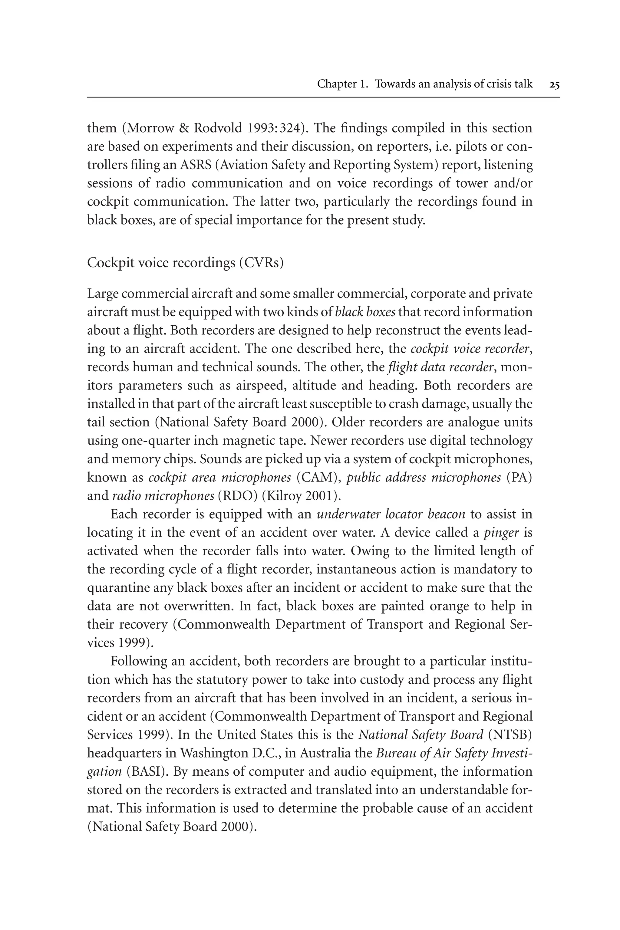 Chapter 1. Towards an analysis of crisis talk 
them (Morrow  Rodvold 1993:324). The findings compiled in this section
are based on experiments and their discussion, on reporters, i.e. pilots or con-
trollers filing an ASRS (Aviation Safety and Reporting System) report, listening
sessions of radio communication and on voice recordings of tower and/or
cockpit communication. The latter two, particularly the recordings found in
black boxes, are of special importance for the present study.
Cockpit voice recordings (CVRs)
Large commercial aircraft and some smaller commercial, corporate and private
aircraft must be equipped with two kinds of black boxes that record information
about a flight. Both recorders are designed to help reconstruct the events lead-
ing to an aircraft accident. The one described here, the cockpit voice recorder,
records human and technical sounds. The other, the flight data recorder, mon-
itors parameters such as airspeed, altitude and heading. Both recorders are
installed in that part of the aircraft least susceptible to crash damage, usually the
tail section (National Safety Board 2000). Older recorders are analogue units
using one-quarter inch magnetic tape. Newer recorders use digital technology
and memory chips. Sounds are picked up via a system of cockpit microphones,
known as cockpit area microphones (CAM), public address microphones (PA)
and radio microphones (RDO) (Kilroy 2001).
Each recorder is equipped with an underwater locator beacon to assist in
locating it in the event of an accident over water. A device called a pinger is
activated when the recorder falls into water. Owing to the limited length of
the recording cycle of a flight recorder, instantaneous action is mandatory to
quarantine any black boxes after an incident or accident to make sure that the
data are not overwritten. In fact, black boxes are painted orange to help in
their recovery (Commonwealth Department of Transport and Regional Ser-
vices 1999).
Following an accident, both recorders are brought to a particular institu-
tion which has the statutory power to take into custody and process any flight
recorders from an aircraft that has been involved in an incident, a serious in-
cident or an accident (Commonwealth Department of Transport and Regional
Services 1999). In the United States this is the National Safety Board (NTSB)
headquarters in Washington D.C., in Australia the Bureau of Air Safety Investi-
gation (BASI). By means of computer and audio equipment, the information
stored on the recorders is extracted and translated into an understandable for-
mat. This information is used to determine the probable cause of an accident
(National Safety Board 2000).
 