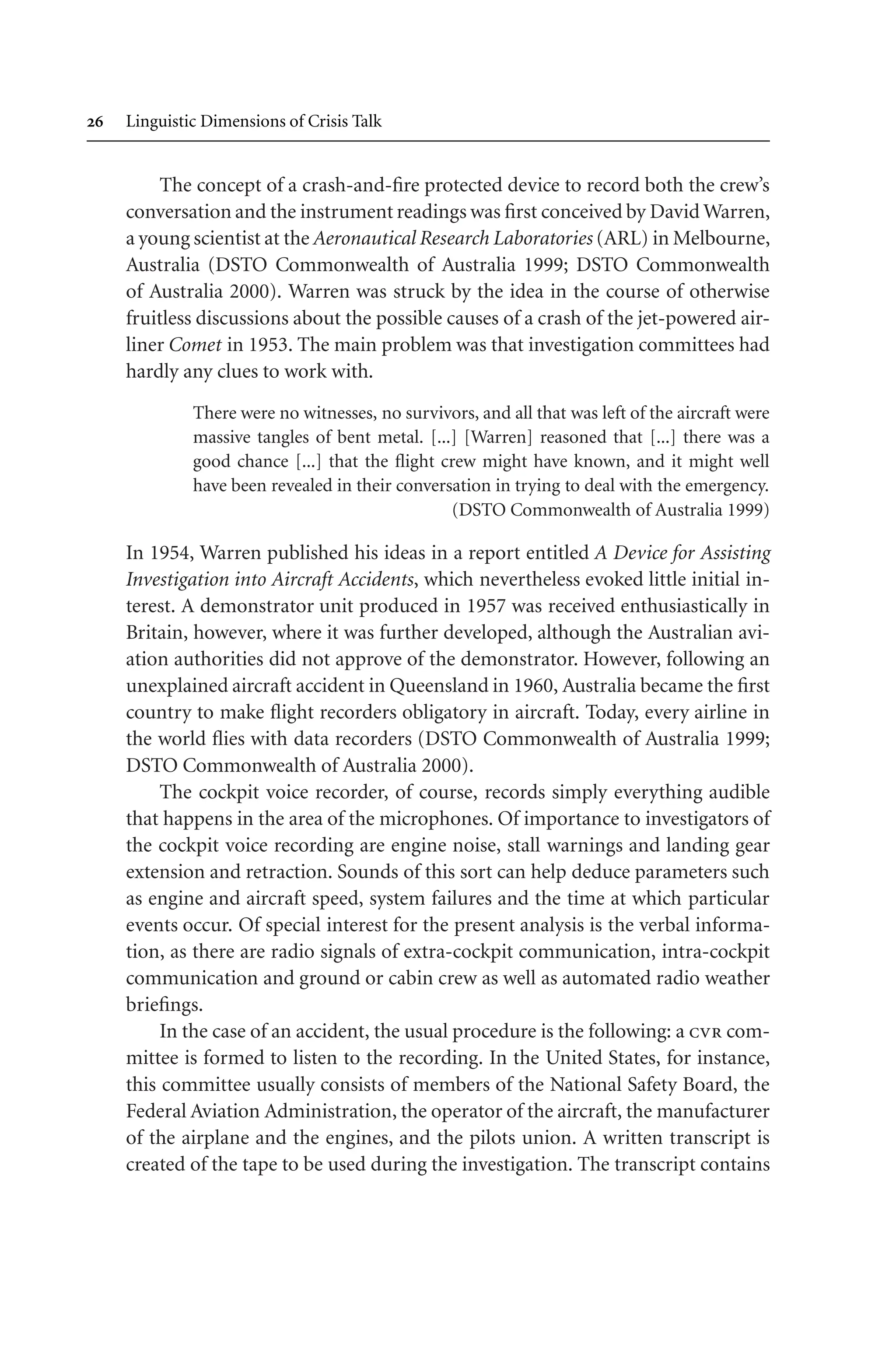  Linguistic Dimensions of Crisis Talk
The concept of a crash-and-fire protected device to record both the crew’s
conversation and the instrument readings was first conceived by David Warren,
a young scientist at the Aeronautical Research Laboratories (ARL) in Melbourne,
Australia (DSTO Commonwealth of Australia 1999; DSTO Commonwealth
of Australia 2000). Warren was struck by the idea in the course of otherwise
fruitless discussions about the possible causes of a crash of the jet-powered air-
liner Comet in 1953. The main problem was that investigation committees had
hardly any clues to work with.
There were no witnesses, no survivors, and all that was left of the aircraft were
massive tangles of bent metal. [...] [Warren] reasoned that [...] there was a
good chance [...] that the flight crew might have known, and it might well
have been revealed in their conversation in trying to deal with the emergency.
(DSTO Commonwealth of Australia 1999)
In 1954, Warren published his ideas in a report entitled A Device for Assisting
Investigation into Aircraft Accidents, which nevertheless evoked little initial in-
terest. A demonstrator unit produced in 1957 was received enthusiastically in
Britain, however, where it was further developed, although the Australian avi-
ation authorities did not approve of the demonstrator. However, following an
unexplained aircraft accident in Queensland in 1960, Australia became the first
country to make flight recorders obligatory in aircraft. Today, every airline in
the world flies with data recorders (DSTO Commonwealth of Australia 1999;
DSTO Commonwealth of Australia 2000).
The cockpit voice recorder, of course, records simply everything audible
that happens in the area of the microphones. Of importance to investigators of
the cockpit voice recording are engine noise, stall warnings and landing gear
extension and retraction. Sounds of this sort can help deduce parameters such
as engine and aircraft speed, system failures and the time at which particular
events occur. Of special interest for the present analysis is the verbal informa-
tion, as there are radio signals of extra-cockpit communication, intra-cockpit
communication and ground or cabin crew as well as automated radio weather
briefings.
In the case of an accident, the usual procedure is the following: a cvr com-
mittee is formed to listen to the recording. In the United States, for instance,
this committee usually consists of members of the National Safety Board, the
Federal Aviation Administration, the operator of the aircraft, the manufacturer
of the airplane and the engines, and the pilots union. A written transcript is
created of the tape to be used during the investigation. The transcript contains
 
