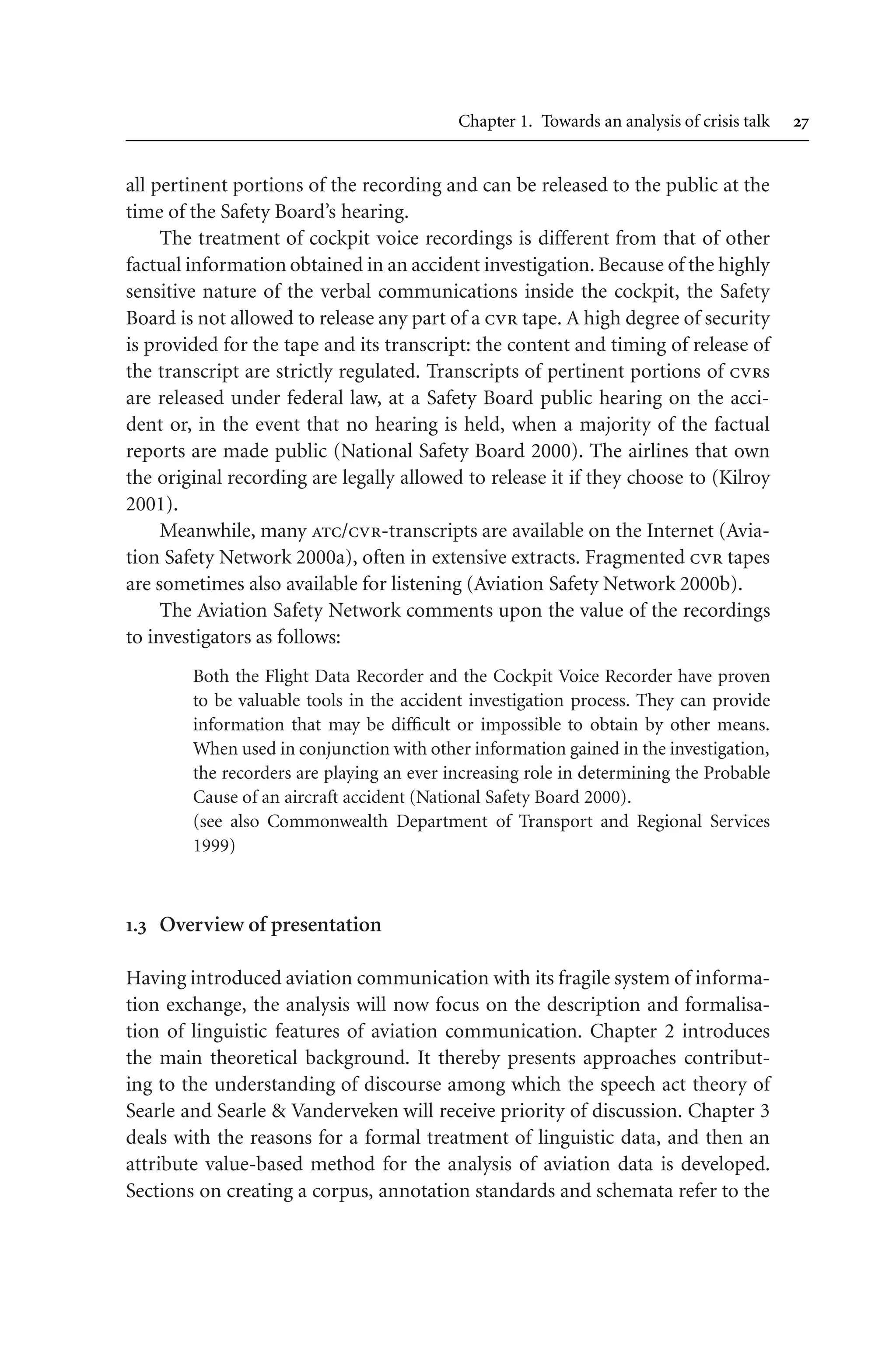 Chapter 1. Towards an analysis of crisis talk 
all pertinent portions of the recording and can be released to the public at the
time of the Safety Board’s hearing.
The treatment of cockpit voice recordings is different from that of other
factual information obtained in an accident investigation. Because of the highly
sensitive nature of the verbal communications inside the cockpit, the Safety
Board is not allowed to release any part of a cvr tape. A high degree of security
is provided for the tape and its transcript: the content and timing of release of
the transcript are strictly regulated. Transcripts of pertinent portions of cvrs
are released under federal law, at a Safety Board public hearing on the acci-
dent or, in the event that no hearing is held, when a majority of the factual
reports are made public (National Safety Board 2000). The airlines that own
the original recording are legally allowed to release it if they choose to (Kilroy
2001).
Meanwhile, many atc/cvr-transcripts are available on the Internet (Avia-
tion Safety Network 2000a), often in extensive extracts. Fragmented cvr tapes
are sometimes also available for listening (Aviation Safety Network 2000b).
The Aviation Safety Network comments upon the value of the recordings
to investigators as follows:
Both the Flight Data Recorder and the Cockpit Voice Recorder have proven
to be valuable tools in the accident investigation process. They can provide
information that may be difficult or impossible to obtain by other means.
When used in conjunction with other information gained in the investigation,
the recorders are playing an ever increasing role in determining the Probable
Cause of an aircraft accident (National Safety Board 2000).
(see also Commonwealth Department of Transport and Regional Services
1999)
. Overview of presentation
Having introduced aviation communication with its fragile system of informa-
tion exchange, the analysis will now focus on the description and formalisa-
tion of linguistic features of aviation communication. Chapter 2 introduces
the main theoretical background. It thereby presents approaches contribut-
ing to the understanding of discourse among which the speech act theory of
Searle and Searle  Vanderveken will receive priority of discussion. Chapter 3
deals with the reasons for a formal treatment of linguistic data, and then an
attribute value-based method for the analysis of aviation data is developed.
Sections on creating a corpus, annotation standards and schemata refer to the
 