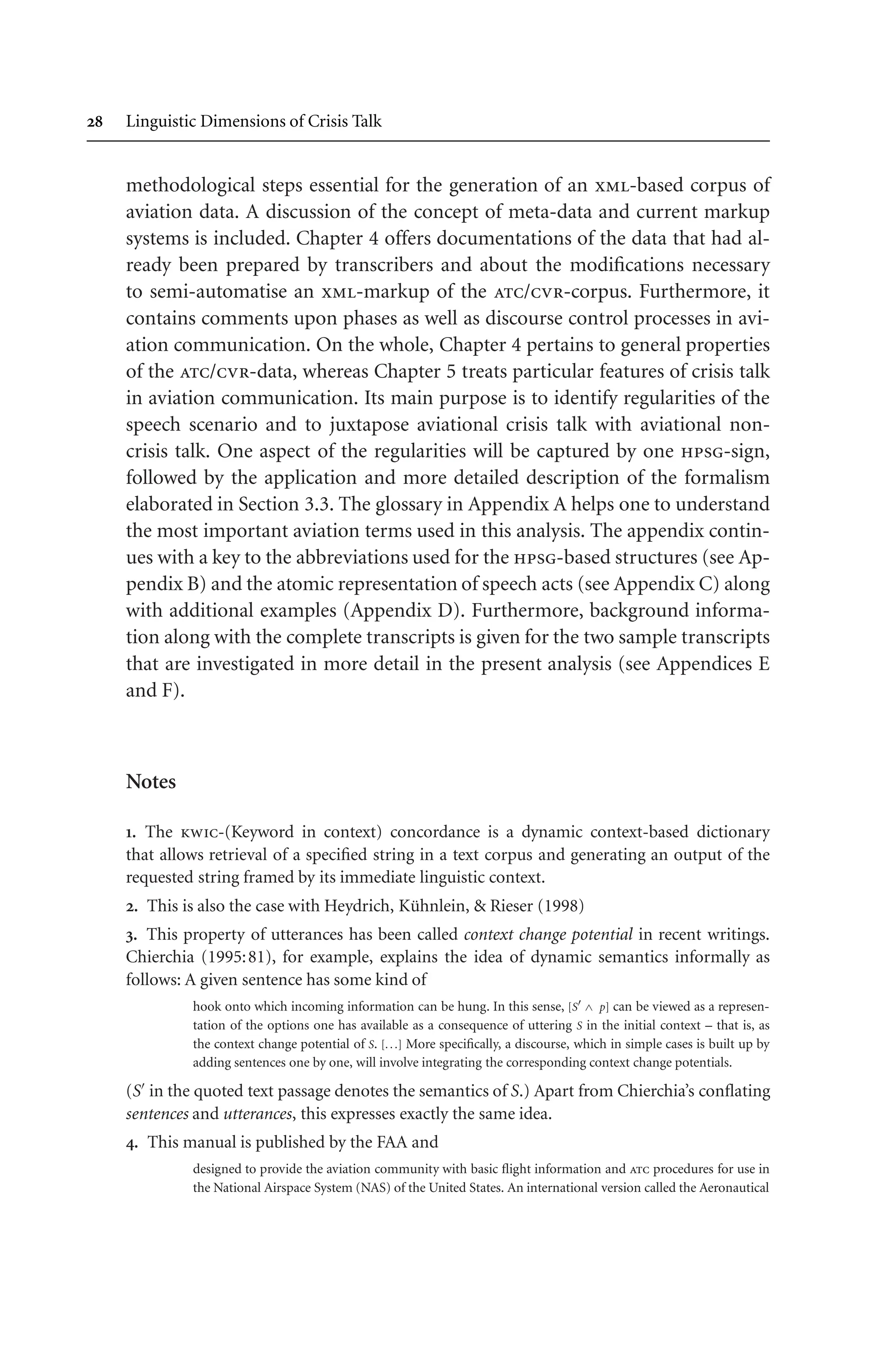  Linguistic Dimensions of Crisis Talk
methodological steps essential for the generation of an xml-based corpus of
aviation data. A discussion of the concept of meta-data and current markup
systems is included. Chapter 4 offers documentations of the data that had al-
ready been prepared by transcribers and about the modifications necessary
to semi-automatise an xml-markup of the atc/cvr-corpus. Furthermore, it
contains comments upon phases as well as discourse control processes in avi-
ation communication. On the whole, Chapter 4 pertains to general properties
of the atc/cvr-data, whereas Chapter 5 treats particular features of crisis talk
in aviation communication. Its main purpose is to identify regularities of the
speech scenario and to juxtapose aviational crisis talk with aviational non-
crisis talk. One aspect of the regularities will be captured by one hpsg-sign,
followed by the application and more detailed description of the formalism
elaborated in Section 3.3. The glossary in Appendix A helps one to understand
the most important aviation terms used in this analysis. The appendix contin-
ues with a key to the abbreviations used for the hpsg-based structures (see Ap-
pendix B) and the atomic representation of speech acts (see Appendix C) along
with additional examples (Appendix D). Furthermore, background informa-
tion along with the complete transcripts is given for the two sample transcripts
that are investigated in more detail in the present analysis (see Appendices E
and F).
Notes
. The kwic-(Keyword in context) concordance is a dynamic context-based dictionary
that allows retrieval of a specified string in a text corpus and generating an output of the
requested string framed by its immediate linguistic context.
. This is also the case with Heydrich, Kühnlein,  Rieser (1998)
. This property of utterances has been called context change potential in recent writings.
Chierchia (1995:81), for example, explains the idea of dynamic semantics informally as
follows: A given sentence has some kind of
hook onto which incoming information can be hung. In this sense, [S ∧ p] can be viewed as a represen-
tation of the options one has available as a consequence of uttering S in the initial context – that is, as
the context change potential of S. [. . .] More specifically, a discourse, which in simple cases is built up by
adding sentences one by one, will involve integrating the corresponding context change potentials.
(S in the quoted text passage denotes the semantics of S.) Apart from Chierchia’s conflating
sentences and utterances, this expresses exactly the same idea.
. This manual is published by the FAA and
designed to provide the aviation community with basic flight information and atc procedures for use in
the National Airspace System (NAS) of the United States. An international version called the Aeronautical
 