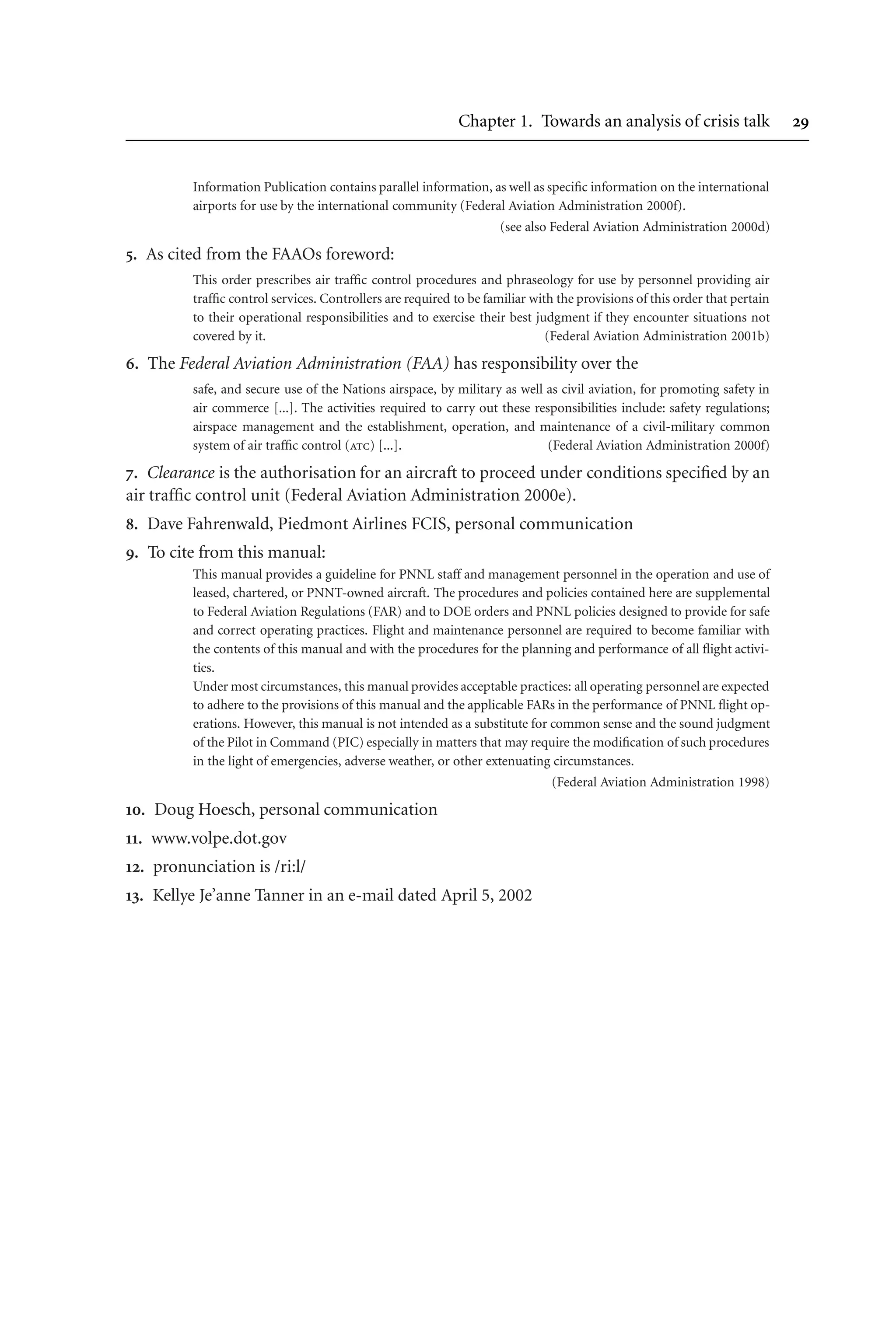 Chapter 1. Towards an analysis of crisis talk 
Information Publication contains parallel information, as well as specific information on the international
airports for use by the international community (Federal Aviation Administration 2000f).
(see also Federal Aviation Administration 2000d)
. As cited from the FAAOs foreword:
This order prescribes air traffic control procedures and phraseology for use by personnel providing air
traffic control services. Controllers are required to be familiar with the provisions of this order that pertain
to their operational responsibilities and to exercise their best judgment if they encounter situations not
covered by it. (Federal Aviation Administration 2001b)
. The Federal Aviation Administration (FAA) has responsibility over the
safe, and secure use of the Nations airspace, by military as well as civil aviation, for promoting safety in
air commerce [...]. The activities required to carry out these responsibilities include: safety regulations;
airspace management and the establishment, operation, and maintenance of a civil-military common
system of air traffic control (atc) [...]. (Federal Aviation Administration 2000f)
. Clearance is the authorisation for an aircraft to proceed under conditions specified by an
air traffic control unit (Federal Aviation Administration 2000e).
. Dave Fahrenwald, Piedmont Airlines FCIS, personal communication
. To cite from this manual:
This manual provides a guideline for PNNL staff and management personnel in the operation and use of
leased, chartered, or PNNT-owned aircraft. The procedures and policies contained here are supplemental
to Federal Aviation Regulations (FAR) and to DOE orders and PNNL policies designed to provide for safe
and correct operating practices. Flight and maintenance personnel are required to become familiar with
the contents of this manual and with the procedures for the planning and performance of all flight activi-
ties.
Under most circumstances, this manual provides acceptable practices: all operating personnel are expected
to adhere to the provisions of this manual and the applicable FARs in the performance of PNNL flight op-
erations. However, this manual is not intended as a substitute for common sense and the sound judgment
of the Pilot in Command (PIC) especially in matters that may require the modification of such procedures
in the light of emergencies, adverse weather, or other extenuating circumstances.
(Federal Aviation Administration 1998)
. Doug Hoesch, personal communication
. www.volpe.dot.gov
. pronunciation is /ri:l/
. Kellye Je’anne Tanner in an e-mail dated April 5, 2002
 