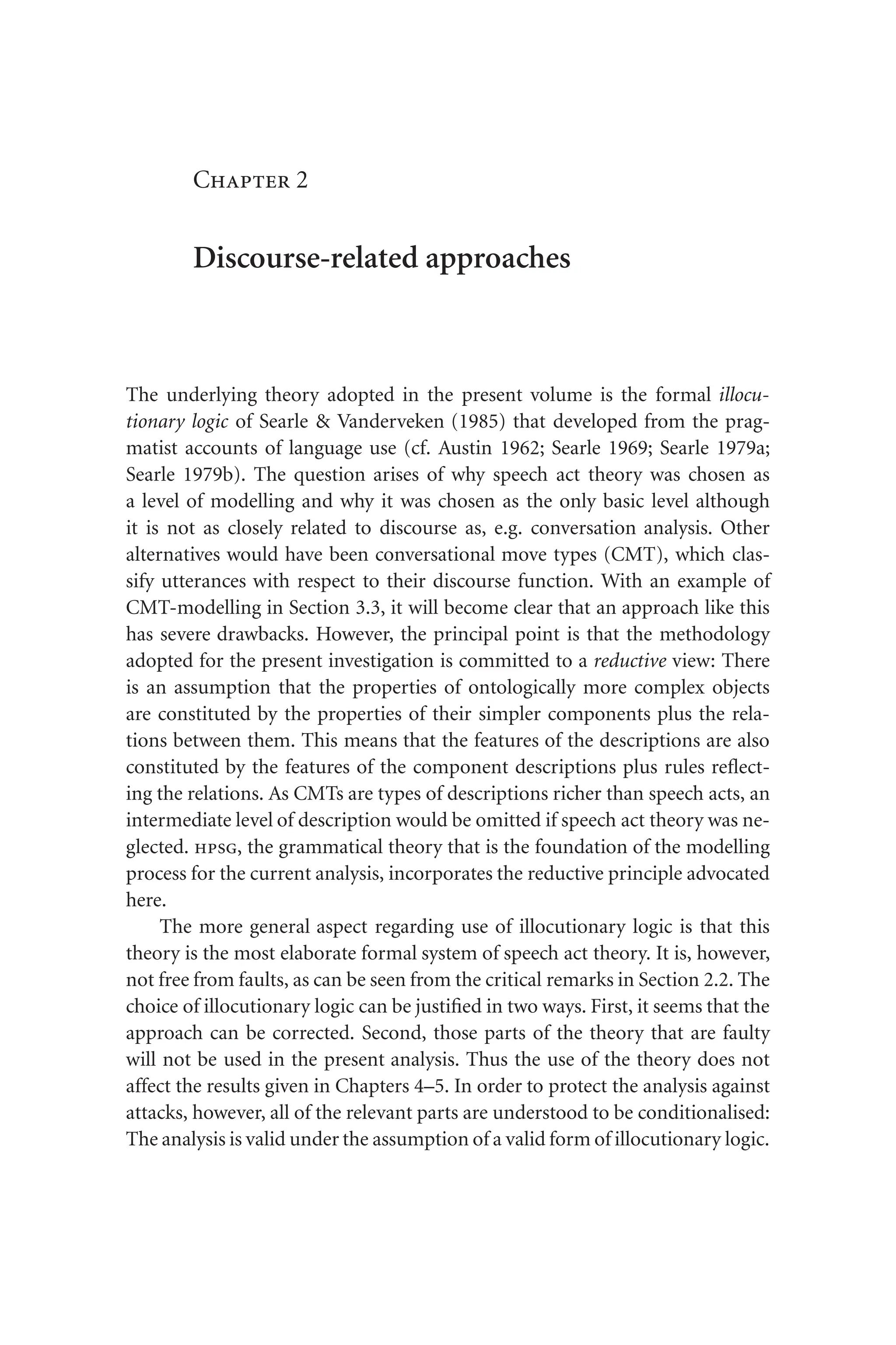 Chapter 2
Discourse-related approaches
The underlying theory adopted in the present volume is the formal illocu-
tionary logic of Searle  Vanderveken (1985) that developed from the prag-
matist accounts of language use (cf. Austin 1962; Searle 1969; Searle 1979a;
Searle 1979b). The question arises of why speech act theory was chosen as
a level of modelling and why it was chosen as the only basic level although
it is not as closely related to discourse as, e.g. conversation analysis. Other
alternatives would have been conversational move types (CMT), which clas-
sify utterances with respect to their discourse function. With an example of
CMT-modelling in Section 3.3, it will become clear that an approach like this
has severe drawbacks. However, the principal point is that the methodology
adopted for the present investigation is committed to a reductive view: There
is an assumption that the properties of ontologically more complex objects
are constituted by the properties of their simpler components plus the rela-
tions between them. This means that the features of the descriptions are also
constituted by the features of the component descriptions plus rules reflect-
ing the relations. As CMTs are types of descriptions richer than speech acts, an
intermediate level of description would be omitted if speech act theory was ne-
glected. hpsg, the grammatical theory that is the foundation of the modelling
process for the current analysis, incorporates the reductive principle advocated
here.
The more general aspect regarding use of illocutionary logic is that this
theory is the most elaborate formal system of speech act theory. It is, however,
not free from faults, as can be seen from the critical remarks in Section 2.2. The
choice of illocutionary logic can be justified in two ways. First, it seems that the
approach can be corrected. Second, those parts of the theory that are faulty
will not be used in the present analysis. Thus the use of the theory does not
affect the results given in Chapters 4–5. In order to protect the analysis against
attacks, however, all of the relevant parts are understood to be conditionalised:
The analysis is valid under the assumption of a valid form of illocutionary logic.
 