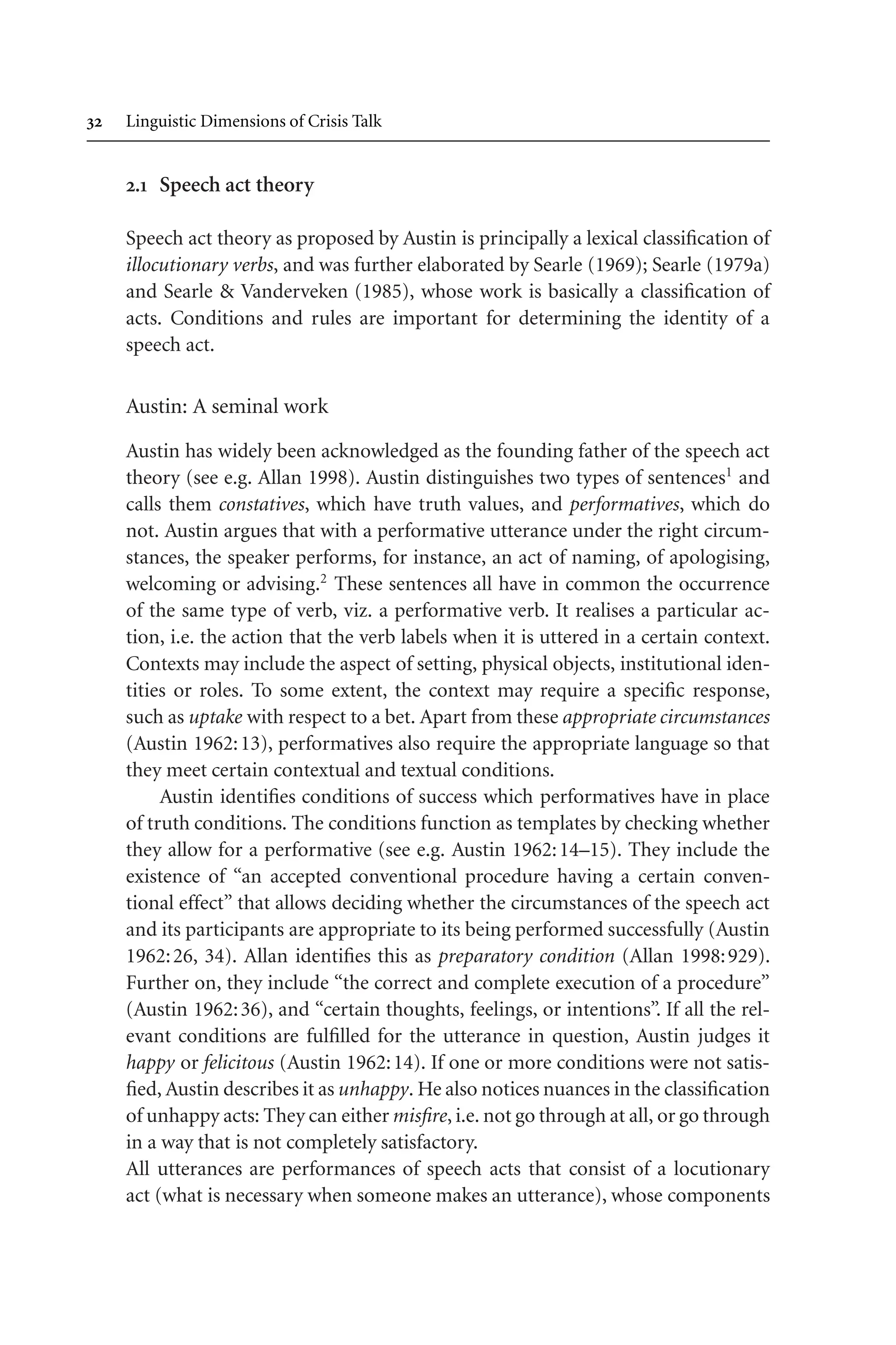  Linguistic Dimensions of Crisis Talk
. Speech act theory
Speech act theory as proposed by Austin is principally a lexical classification of
illocutionary verbs, and was further elaborated by Searle (1969); Searle (1979a)
and Searle  Vanderveken (1985), whose work is basically a classification of
acts. Conditions and rules are important for determining the identity of a
speech act.
Austin: A seminal work
Austin has widely been acknowledged as the founding father of the speech act
theory (see e.g. Allan 1998). Austin distinguishes two types of sentences1
and
calls them constatives, which have truth values, and performatives, which do
not. Austin argues that with a performative utterance under the right circum-
stances, the speaker performs, for instance, an act of naming, of apologising,
welcoming or advising.2
These sentences all have in common the occurrence
of the same type of verb, viz. a performative verb. It realises a particular ac-
tion, i.e. the action that the verb labels when it is uttered in a certain context.
Contexts may include the aspect of setting, physical objects, institutional iden-
tities or roles. To some extent, the context may require a specific response,
such as uptake with respect to a bet. Apart from these appropriate circumstances
(Austin 1962:13), performatives also require the appropriate language so that
they meet certain contextual and textual conditions.
Austin identifies conditions of success which performatives have in place
of truth conditions. The conditions function as templates by checking whether
they allow for a performative (see e.g. Austin 1962:14–15). They include the
existence of “an accepted conventional procedure having a certain conven-
tional effect” that allows deciding whether the circumstances of the speech act
and its participants are appropriate to its being performed successfully (Austin
1962:26, 34). Allan identifies this as preparatory condition (Allan 1998:929).
Further on, they include “the correct and complete execution of a procedure”
(Austin 1962:36), and “certain thoughts, feelings, or intentions”. If all the rel-
evant conditions are fulfilled for the utterance in question, Austin judges it
happy or felicitous (Austin 1962:14). If one or more conditions were not satis-
fied, Austin describes it as unhappy. He also notices nuances in the classification
of unhappy acts: They can either misfire, i.e. not go through at all, or go through
in a way that is not completely satisfactory.
All utterances are performances of speech acts that consist of a locutionary
act (what is necessary when someone makes an utterance), whose components
 