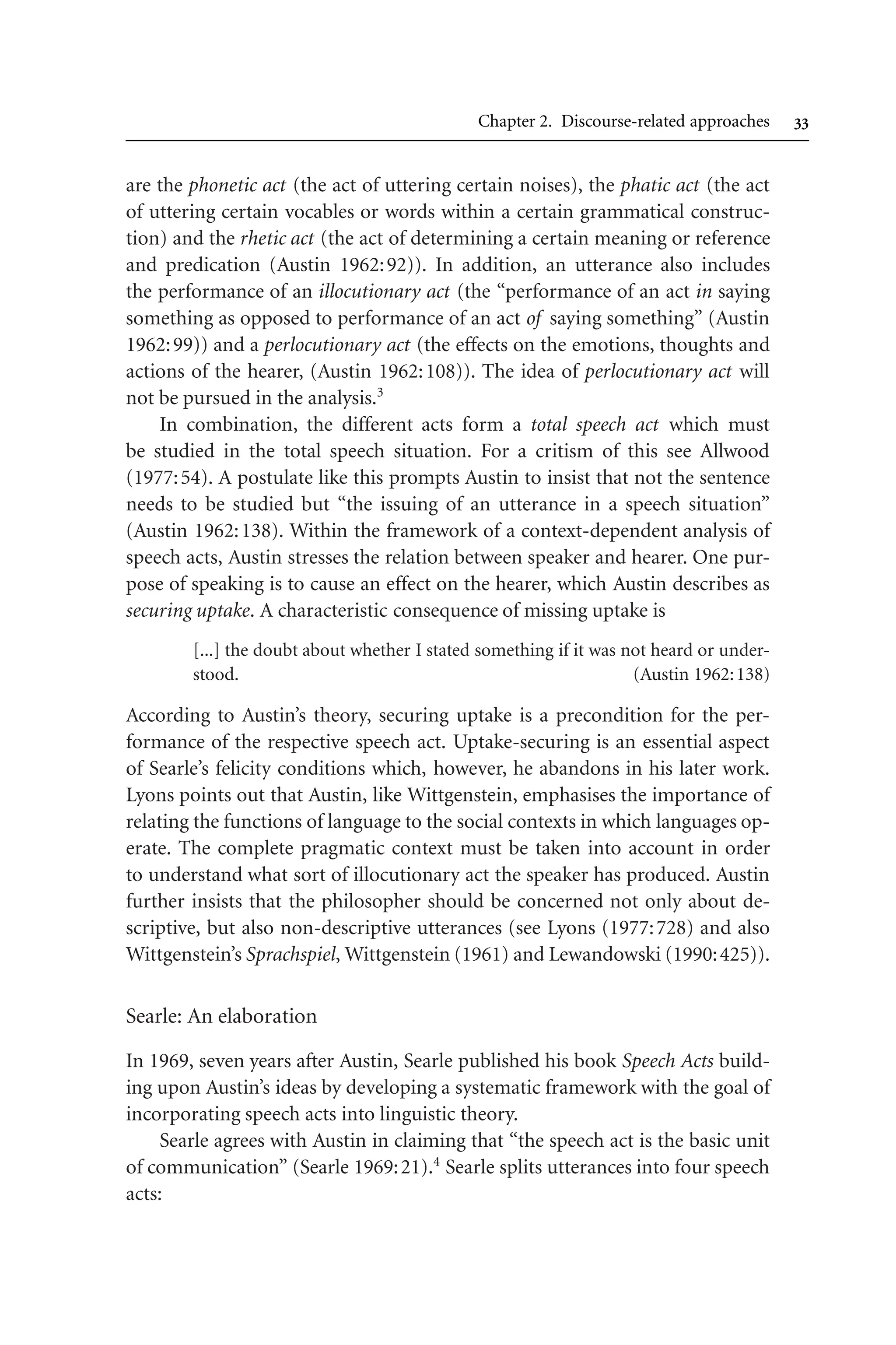 Chapter 2. Discourse-related approaches 
are the phonetic act (the act of uttering certain noises), the phatic act (the act
of uttering certain vocables or words within a certain grammatical construc-
tion) and the rhetic act (the act of determining a certain meaning or reference
and predication (Austin 1962:92)). In addition, an utterance also includes
the performance of an illocutionary act (the “performance of an act in saying
something as opposed to performance of an act of saying something” (Austin
1962:99)) and a perlocutionary act (the effects on the emotions, thoughts and
actions of the hearer, (Austin 1962:108)). The idea of perlocutionary act will
not be pursued in the analysis.3
In combination, the different acts form a total speech act which must
be studied in the total speech situation. For a critism of this see Allwood
(1977:54). A postulate like this prompts Austin to insist that not the sentence
needs to be studied but “the issuing of an utterance in a speech situation”
(Austin 1962:138). Within the framework of a context-dependent analysis of
speech acts, Austin stresses the relation between speaker and hearer. One pur-
pose of speaking is to cause an effect on the hearer, which Austin describes as
securing uptake. A characteristic consequence of missing uptake is
[...] the doubt about whether I stated something if it was not heard or under-
stood. (Austin 1962:138)
According to Austin’s theory, securing uptake is a precondition for the per-
formance of the respective speech act. Uptake-securing is an essential aspect
of Searle’s felicity conditions which, however, he abandons in his later work.
Lyons points out that Austin, like Wittgenstein, emphasises the importance of
relating the functions of language to the social contexts in which languages op-
erate. The complete pragmatic context must be taken into account in order
to understand what sort of illocutionary act the speaker has produced. Austin
further insists that the philosopher should be concerned not only about de-
scriptive, but also non-descriptive utterances (see Lyons (1977:728) and also
Wittgenstein’s Sprachspiel, Wittgenstein (1961) and Lewandowski (1990:425)).
Searle: An elaboration
In 1969, seven years after Austin, Searle published his book Speech Acts build-
ing upon Austin’s ideas by developing a systematic framework with the goal of
incorporating speech acts into linguistic theory.
Searle agrees with Austin in claiming that “the speech act is the basic unit
of communication” (Searle 1969:21).4
Searle splits utterances into four speech
acts:
 