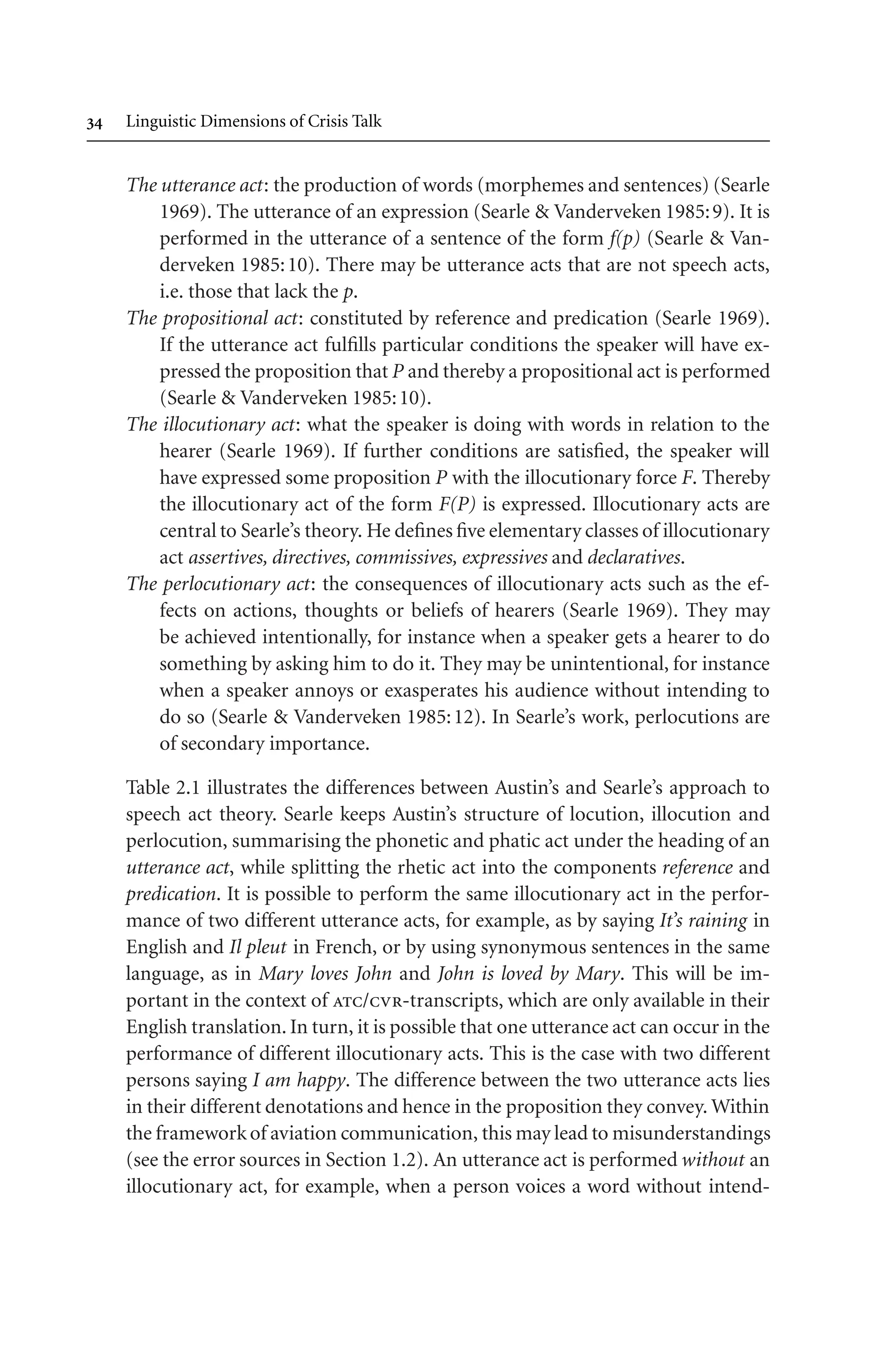  Linguistic Dimensions of Crisis Talk
The utterance act: the production of words (morphemes and sentences) (Searle
1969). The utterance of an expression (Searle  Vanderveken 1985:9). It is
performed in the utterance of a sentence of the form f(p) (Searle  Van-
derveken 1985:10). There may be utterance acts that are not speech acts,
i.e. those that lack the p.
The propositional act: constituted by reference and predication (Searle 1969).
If the utterance act fulfills particular conditions the speaker will have ex-
pressed the proposition that P and thereby a propositional act is performed
(Searle  Vanderveken 1985:10).
The illocutionary act: what the speaker is doing with words in relation to the
hearer (Searle 1969). If further conditions are satisfied, the speaker will
have expressed some proposition P with the illocutionary force F. Thereby
the illocutionary act of the form F(P) is expressed. Illocutionary acts are
central to Searle’s theory. He defines five elementary classes of illocutionary
act assertives, directives, commissives, expressives and declaratives.
The perlocutionary act: the consequences of illocutionary acts such as the ef-
fects on actions, thoughts or beliefs of hearers (Searle 1969). They may
be achieved intentionally, for instance when a speaker gets a hearer to do
something by asking him to do it. They may be unintentional, for instance
when a speaker annoys or exasperates his audience without intending to
do so (Searle  Vanderveken 1985:12). In Searle’s work, perlocutions are
of secondary importance.
Table 2.1 illustrates the differences between Austin’s and Searle’s approach to
speech act theory. Searle keeps Austin’s structure of locution, illocution and
perlocution, summarising the phonetic and phatic act under the heading of an
utterance act, while splitting the rhetic act into the components reference and
predication. It is possible to perform the same illocutionary act in the perfor-
mance of two different utterance acts, for example, as by saying It’s raining in
English and Il pleut in French, or by using synonymous sentences in the same
language, as in Mary loves John and John is loved by Mary. This will be im-
portant in the context of atc/cvr-transcripts, which are only available in their
English translation. In turn, it is possible that one utterance act can occur in the
performance of different illocutionary acts. This is the case with two different
persons saying I am happy. The difference between the two utterance acts lies
in their different denotations and hence in the proposition they convey. Within
the frameworkof aviation communication, this may lead to misunderstandings
(see the error sources in Section 1.2). An utterance act is performed without an
illocutionary act, for example, when a person voices a word without intend-
 