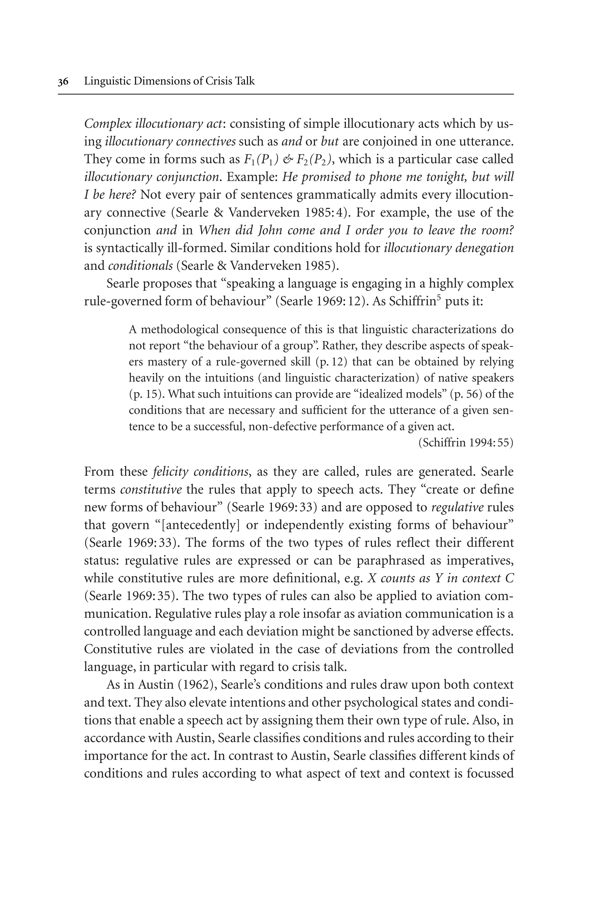  Linguistic Dimensions of Crisis Talk
Complex illocutionary act: consisting of simple illocutionary acts which by us-
ing illocutionary connectives such as and or but are conjoined in one utterance.
They come in forms such as F1(P1)  F2(P2), which is a particular case called
illocutionary conjunction. Example: He promised to phone me tonight, but will
I be here? Not every pair of sentences grammatically admits every illocution-
ary connective (Searle  Vanderveken 1985:4). For example, the use of the
conjunction and in When did John come and I order you to leave the room?
is syntactically ill-formed. Similar conditions hold for illocutionary denegation
and conditionals (Searle  Vanderveken 1985).
Searle proposes that “speaking a language is engaging in a highly complex
rule-governed form of behaviour” (Searle 1969:12). As Schiffrin5
puts it:
A methodological consequence of this is that linguistic characterizations do
not report “the behaviour of a group”. Rather, they describe aspects of speak-
ers mastery of a rule-governed skill (p. 12) that can be obtained by relying
heavily on the intuitions (and linguistic characterization) of native speakers
(p. 15). What such intuitions can provide are “idealized models” (p. 56) of the
conditions that are necessary and sufficient for the utterance of a given sen-
tence to be a successful, non-defective performance of a given act.
(Schiffrin 1994:55)
From these felicity conditions, as they are called, rules are generated. Searle
terms constitutive the rules that apply to speech acts. They “create or define
new forms of behaviour” (Searle 1969:33) and are opposed to regulative rules
that govern “[antecedently] or independently existing forms of behaviour”
(Searle 1969:33). The forms of the two types of rules reflect their different
status: regulative rules are expressed or can be paraphrased as imperatives,
while constitutive rules are more definitional, e.g. X counts as Y in context C
(Searle 1969:35). The two types of rules can also be applied to aviation com-
munication. Regulative rules play a role insofar as aviation communication is a
controlled language and each deviation might be sanctioned by adverse effects.
Constitutive rules are violated in the case of deviations from the controlled
language, in particular with regard to crisis talk.
As in Austin (1962), Searle’s conditions and rules draw upon both context
and text. They also elevate intentions and other psychological states and condi-
tions that enable a speech act by assigning them their own type of rule. Also, in
accordance with Austin, Searle classifies conditions and rules according to their
importance for the act. In contrast to Austin, Searle classifies different kinds of
conditions and rules according to what aspect of text and context is focussed
 