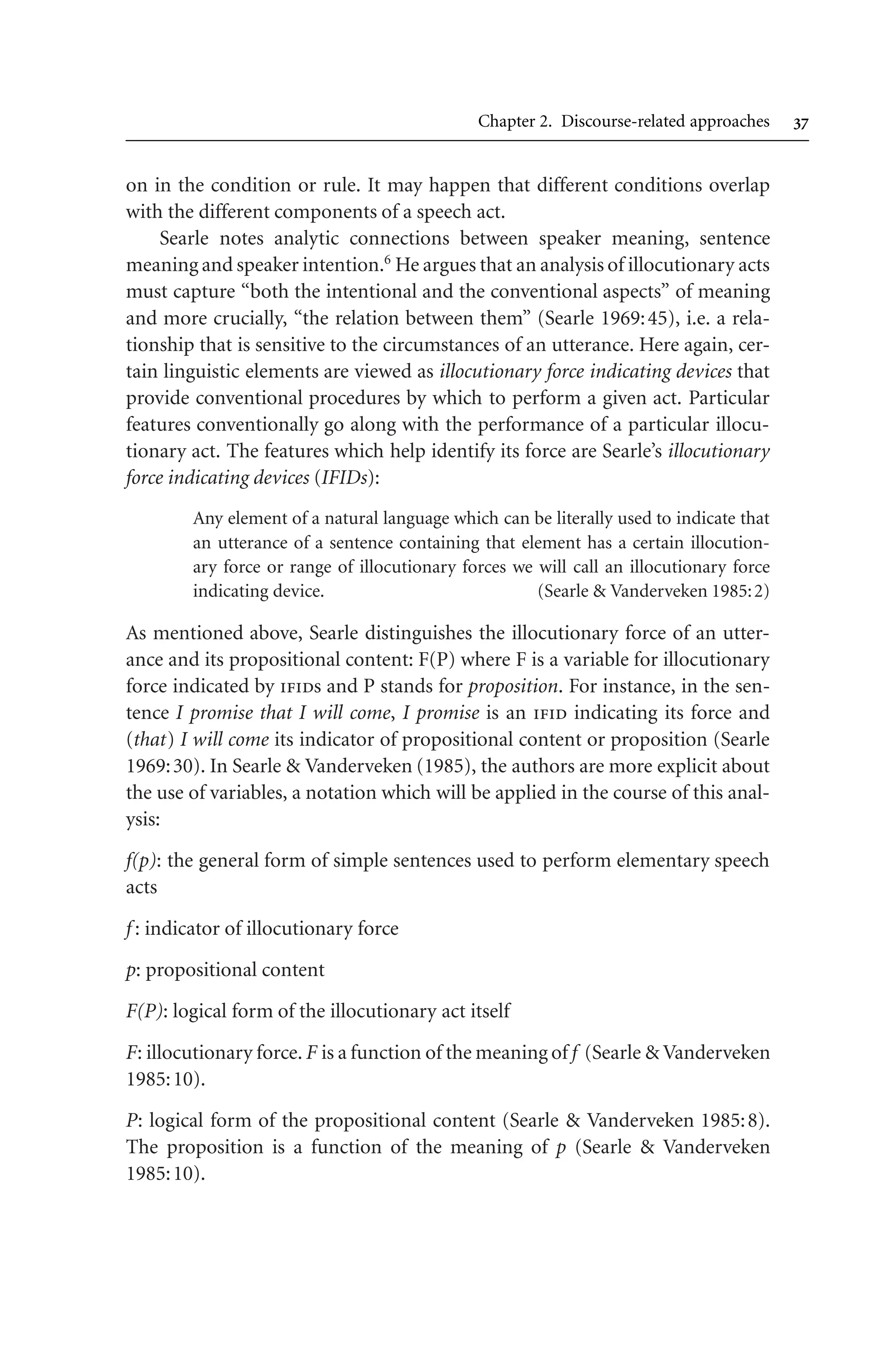 Chapter 2. Discourse-related approaches 
on in the condition or rule. It may happen that different conditions overlap
with the different components of a speech act.
Searle notes analytic connections between speaker meaning, sentence
meaning and speaker intention.6
He argues that an analysis of illocutionary acts
must capture “both the intentional and the conventional aspects” of meaning
and more crucially, “the relation between them” (Searle 1969:45), i.e. a rela-
tionship that is sensitive to the circumstances of an utterance. Here again, cer-
tain linguistic elements are viewed as illocutionary force indicating devices that
provide conventional procedures by which to perform a given act. Particular
features conventionally go along with the performance of a particular illocu-
tionary act. The features which help identify its force are Searle’s illocutionary
force indicating devices (IFIDs):
Any element of a natural language which can be literally used to indicate that
an utterance of a sentence containing that element has a certain illocution-
ary force or range of illocutionary forces we will call an illocutionary force
indicating device. (Searle  Vanderveken 1985:2)
As mentioned above, Searle distinguishes the illocutionary force of an utter-
ance and its propositional content: F(P) where F is a variable for illocutionary
force indicated by ifids and P stands for proposition. For instance, in the sen-
tence I promise that I will come, I promise is an ifid indicating its force and
(that) I will come its indicator of propositional content or proposition (Searle
1969:30). In Searle  Vanderveken (1985), the authors are more explicit about
the use of variables, a notation which will be applied in the course of this anal-
ysis:
f(p): the general form of simple sentences used to perform elementary speech
acts
f : indicator of illocutionary force
p: propositional content
F(P): logical form of the illocutionary act itself
F: illocutionary force. F is a function of the meaning of f (Searle  Vanderveken
1985:10).
P: logical form of the propositional content (Searle  Vanderveken 1985:8).
The proposition is a function of the meaning of p (Searle  Vanderveken
1985:10).
 