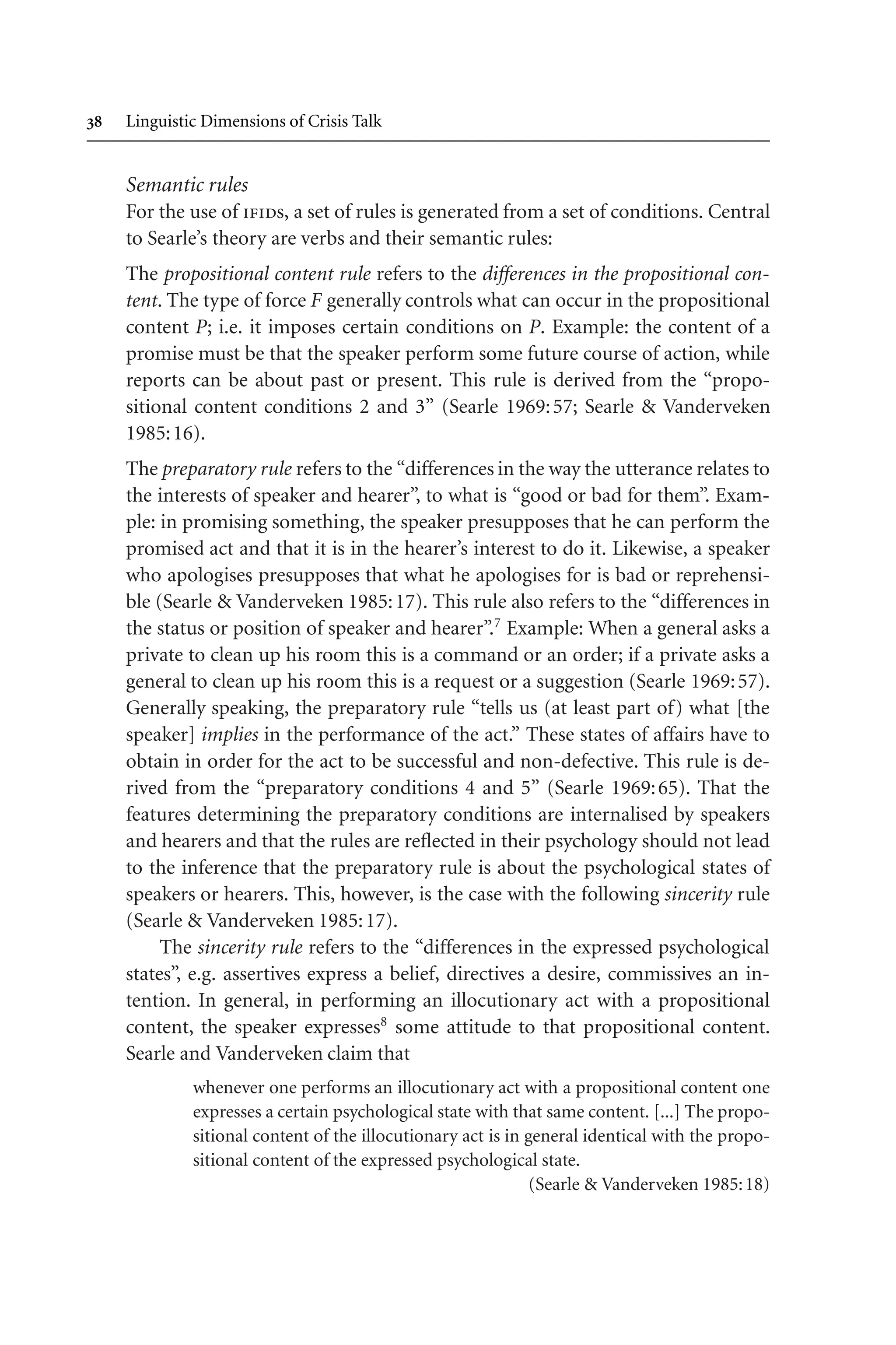  Linguistic Dimensions of Crisis Talk
Semantic rules
For the use of ifids, a set of rules is generated from a set of conditions. Central
to Searle’s theory are verbs and their semantic rules:
The propositional content rule refers to the differences in the propositional con-
tent. The type of force F generally controls what can occur in the propositional
content P; i.e. it imposes certain conditions on P. Example: the content of a
promise must be that the speaker perform some future course of action, while
reports can be about past or present. This rule is derived from the “propo-
sitional content conditions 2 and 3” (Searle 1969:57; Searle  Vanderveken
1985:16).
The preparatory rule refers to the “differences in the way the utterance relates to
the interests of speaker and hearer”, to what is “good or bad for them”. Exam-
ple: in promising something, the speaker presupposes that he can perform the
promised act and that it is in the hearer’s interest to do it. Likewise, a speaker
who apologises presupposes that what he apologises for is bad or reprehensi-
ble (Searle  Vanderveken 1985:17). This rule also refers to the “differences in
the status or position of speaker and hearer”.7
Example: When a general asks a
private to clean up his room this is a command or an order; if a private asks a
general to clean up his room this is a request or a suggestion (Searle 1969:57).
Generally speaking, the preparatory rule “tells us (at least part of) what [the
speaker] implies in the performance of the act.” These states of affairs have to
obtain in order for the act to be successful and non-defective. This rule is de-
rived from the “preparatory conditions 4 and 5” (Searle 1969:65). That the
features determining the preparatory conditions are internalised by speakers
and hearers and that the rules are reflected in their psychology should not lead
to the inference that the preparatory rule is about the psychological states of
speakers or hearers. This, however, is the case with the following sincerity rule
(Searle  Vanderveken 1985:17).
The sincerity rule refers to the “differences in the expressed psychological
states”, e.g. assertives express a belief, directives a desire, commissives an in-
tention. In general, in performing an illocutionary act with a propositional
content, the speaker expresses8
some attitude to that propositional content.
Searle and Vanderveken claim that
whenever one performs an illocutionary act with a propositional content one
expresses a certain psychological state with that same content. [...] The propo-
sitional content of the illocutionary act is in general identical with the propo-
sitional content of the expressed psychological state.
(Searle  Vanderveken 1985:18)
 