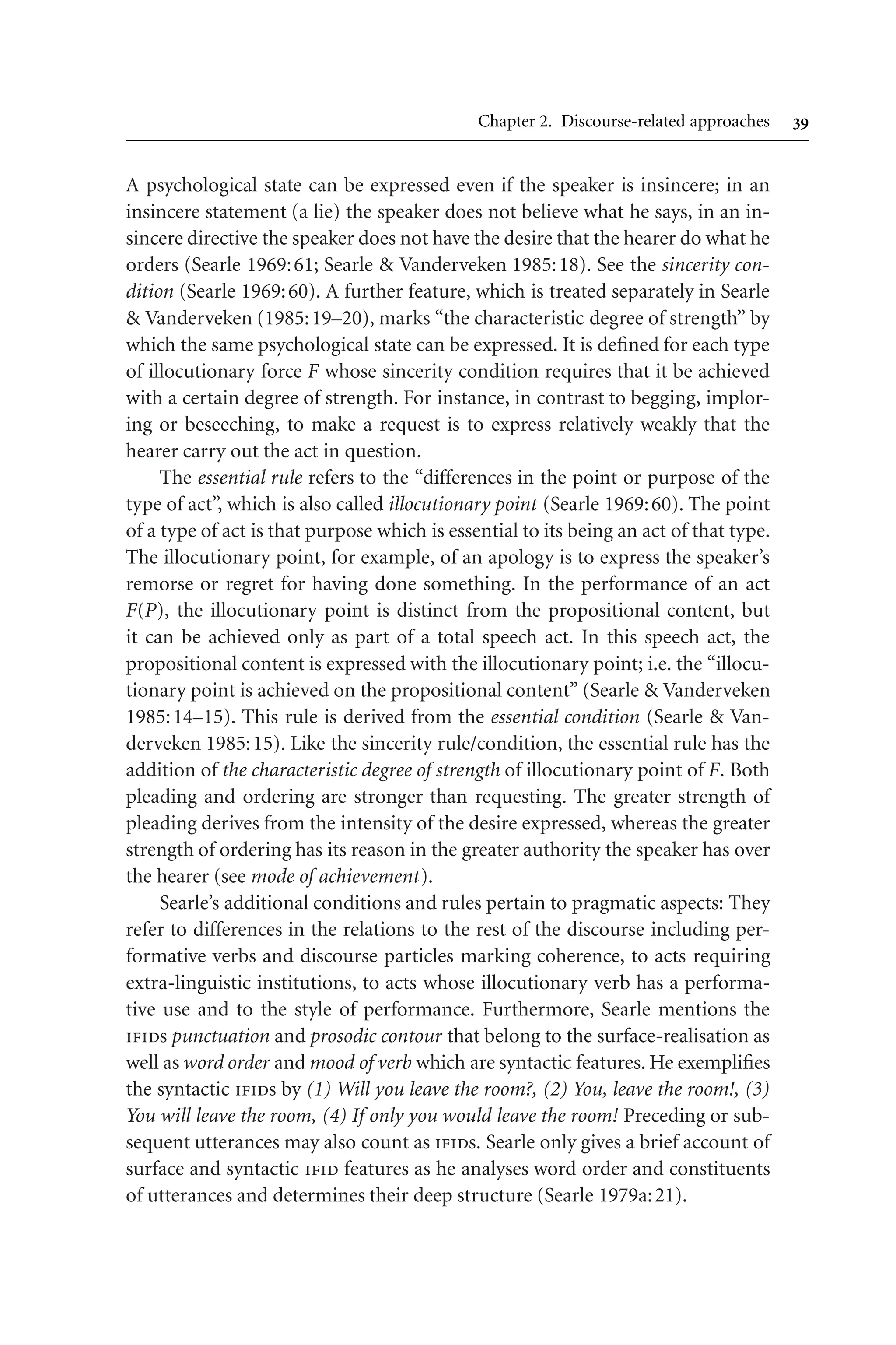 Chapter 2. Discourse-related approaches 
A psychological state can be expressed even if the speaker is insincere; in an
insincere statement (a lie) the speaker does not believe what he says, in an in-
sincere directive the speaker does not have the desire that the hearer do what he
orders (Searle 1969:61; Searle  Vanderveken 1985:18). See the sincerity con-
dition (Searle 1969:60). A further feature, which is treated separately in Searle
 Vanderveken (1985:19–20), marks “the characteristic degree of strength” by
which the same psychological state can be expressed. It is defined for each type
of illocutionary force F whose sincerity condition requires that it be achieved
with a certain degree of strength. For instance, in contrast to begging, implor-
ing or beseeching, to make a request is to express relatively weakly that the
hearer carry out the act in question.
The essential rule refers to the “differences in the point or purpose of the
type of act”, which is also called illocutionary point (Searle 1969:60). The point
of a type of act is that purpose which is essential to its being an act of that type.
The illocutionary point, for example, of an apology is to express the speaker’s
remorse or regret for having done something. In the performance of an act
F(P), the illocutionary point is distinct from the propositional content, but
it can be achieved only as part of a total speech act. In this speech act, the
propositional content is expressed with the illocutionary point; i.e. the “illocu-
tionary point is achieved on the propositional content” (Searle  Vanderveken
1985:14–15). This rule is derived from the essential condition (Searle  Van-
derveken 1985:15). Like the sincerity rule/condition, the essential rule has the
addition of the characteristic degree of strength of illocutionary point of F. Both
pleading and ordering are stronger than requesting. The greater strength of
pleading derives from the intensity of the desire expressed, whereas the greater
strength of ordering has its reason in the greater authority the speaker has over
the hearer (see mode of achievement).
Searle’s additional conditions and rules pertain to pragmatic aspects: They
refer to differences in the relations to the rest of the discourse including per-
formative verbs and discourse particles marking coherence, to acts requiring
extra-linguistic institutions, to acts whose illocutionary verb has a performa-
tive use and to the style of performance. Furthermore, Searle mentions the
ifids punctuation and prosodic contour that belong to the surface-realisation as
well as word order and mood of verb which are syntactic features. He exemplifies
the syntactic ifids by (1) Will you leave the room?, (2) You, leave the room!, (3)
You will leave the room, (4) If only you would leave the room! Preceding or sub-
sequent utterances may also count as ifids. Searle only gives a brief account of
surface and syntactic ifid features as he analyses word order and constituents
of utterances and determines their deep structure (Searle 1979a:21).
 