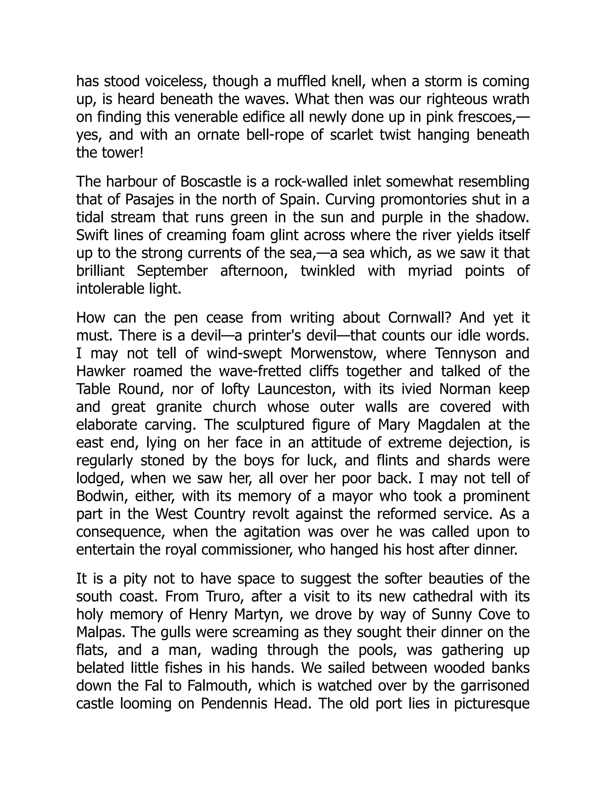 has stood voiceless, though a muffled knell, when a storm is coming
up, is heard beneath the waves. What then was our righteous wrath
on finding this venerable edifice all newly done up in pink frescoes,—
yes, and with an ornate bell-rope of scarlet twist hanging beneath
the tower!
The harbour of Boscastle is a rock-walled inlet somewhat resembling
that of Pasajes in the north of Spain. Curving promontories shut in a
tidal stream that runs green in the sun and purple in the shadow.
Swift lines of creaming foam glint across where the river yields itself
up to the strong currents of the sea,—a sea which, as we saw it that
brilliant September afternoon, twinkled with myriad points of
intolerable light.
How can the pen cease from writing about Cornwall? And yet it
must. There is a devil—a printer's devil—that counts our idle words.
I may not tell of wind-swept Morwenstow, where Tennyson and
Hawker roamed the wave-fretted cliffs together and talked of the
Table Round, nor of lofty Launceston, with its ivied Norman keep
and great granite church whose outer walls are covered with
elaborate carving. The sculptured figure of Mary Magdalen at the
east end, lying on her face in an attitude of extreme dejection, is
regularly stoned by the boys for luck, and flints and shards were
lodged, when we saw her, all over her poor back. I may not tell of
Bodwin, either, with its memory of a mayor who took a prominent
part in the West Country revolt against the reformed service. As a
consequence, when the agitation was over he was called upon to
entertain the royal commissioner, who hanged his host after dinner.
It is a pity not to have space to suggest the softer beauties of the
south coast. From Truro, after a visit to its new cathedral with its
holy memory of Henry Martyn, we drove by way of Sunny Cove to
Malpas. The gulls were screaming as they sought their dinner on the
flats, and a man, wading through the pools, was gathering up
belated little fishes in his hands. We sailed between wooded banks
down the Fal to Falmouth, which is watched over by the garrisoned
castle looming on Pendennis Head. The old port lies in picturesque
 