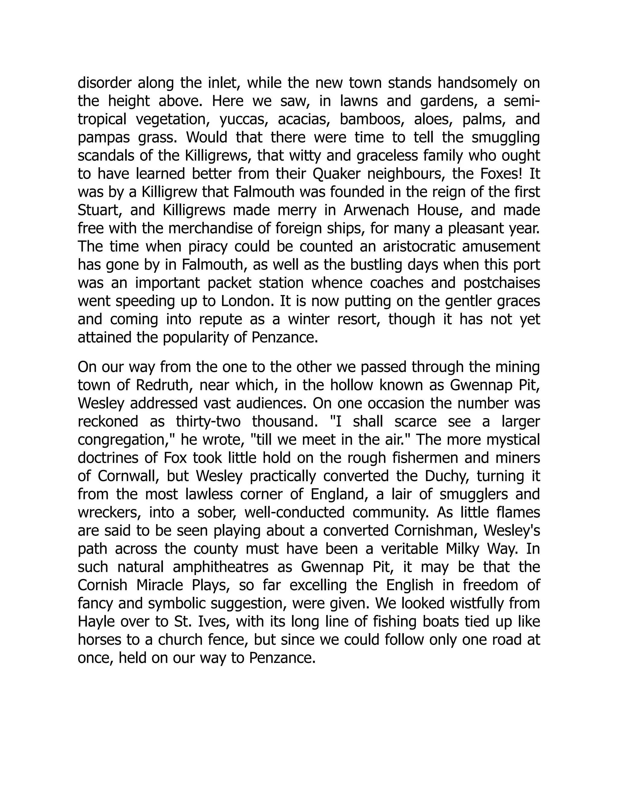 disorder along the inlet, while the new town stands handsomely on
the height above. Here we saw, in lawns and gardens, a semi-
tropical vegetation, yuccas, acacias, bamboos, aloes, palms, and
pampas grass. Would that there were time to tell the smuggling
scandals of the Killigrews, that witty and graceless family who ought
to have learned better from their Quaker neighbours, the Foxes! It
was by a Killigrew that Falmouth was founded in the reign of the first
Stuart, and Killigrews made merry in Arwenach House, and made
free with the merchandise of foreign ships, for many a pleasant year.
The time when piracy could be counted an aristocratic amusement
has gone by in Falmouth, as well as the bustling days when this port
was an important packet station whence coaches and postchaises
went speeding up to London. It is now putting on the gentler graces
and coming into repute as a winter resort, though it has not yet
attained the popularity of Penzance.
On our way from the one to the other we passed through the mining
town of Redruth, near which, in the hollow known as Gwennap Pit,
Wesley addressed vast audiences. On one occasion the number was
reckoned as thirty-two thousand. I shall scarce see a larger
congregation, he wrote, till we meet in the air. The more mystical
doctrines of Fox took little hold on the rough fishermen and miners
of Cornwall, but Wesley practically converted the Duchy, turning it
from the most lawless corner of England, a lair of smugglers and
wreckers, into a sober, well-conducted community. As little flames
are said to be seen playing about a converted Cornishman, Wesley's
path across the county must have been a veritable Milky Way. In
such natural amphitheatres as Gwennap Pit, it may be that the
Cornish Miracle Plays, so far excelling the English in freedom of
fancy and symbolic suggestion, were given. We looked wistfully from
Hayle over to St. Ives, with its long line of fishing boats tied up like
horses to a church fence, but since we could follow only one road at
once, held on our way to Penzance.
 