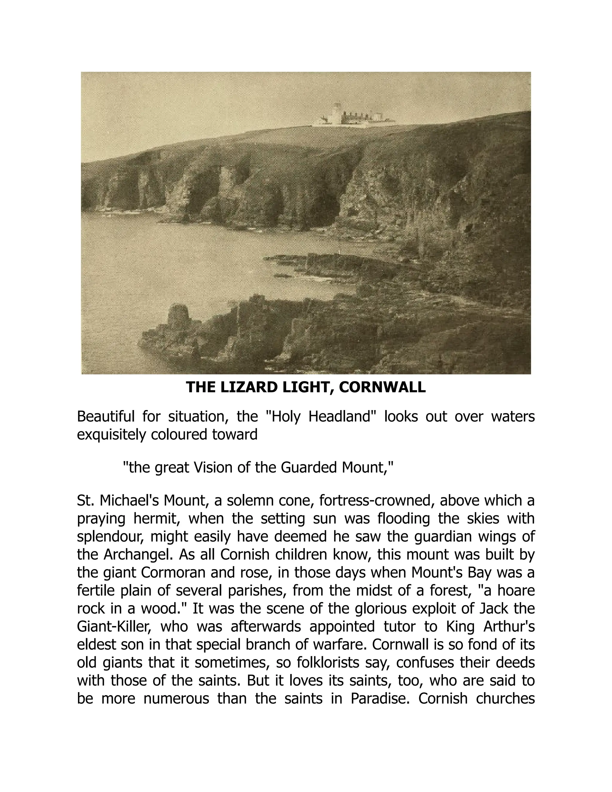 THE LIZARD LIGHT, CORNWALL
Beautiful for situation, the Holy Headland looks out over waters
exquisitely coloured toward
the great Vision of the Guarded Mount,
St. Michael's Mount, a solemn cone, fortress-crowned, above which a
praying hermit, when the setting sun was flooding the skies with
splendour, might easily have deemed he saw the guardian wings of
the Archangel. As all Cornish children know, this mount was built by
the giant Cormoran and rose, in those days when Mount's Bay was a
fertile plain of several parishes, from the midst of a forest, a hoare
rock in a wood. It was the scene of the glorious exploit of Jack the
Giant-Killer, who was afterwards appointed tutor to King Arthur's
eldest son in that special branch of warfare. Cornwall is so fond of its
old giants that it sometimes, so folklorists say, confuses their deeds
with those of the saints. But it loves its saints, too, who are said to
be more numerous than the saints in Paradise. Cornish churches
 