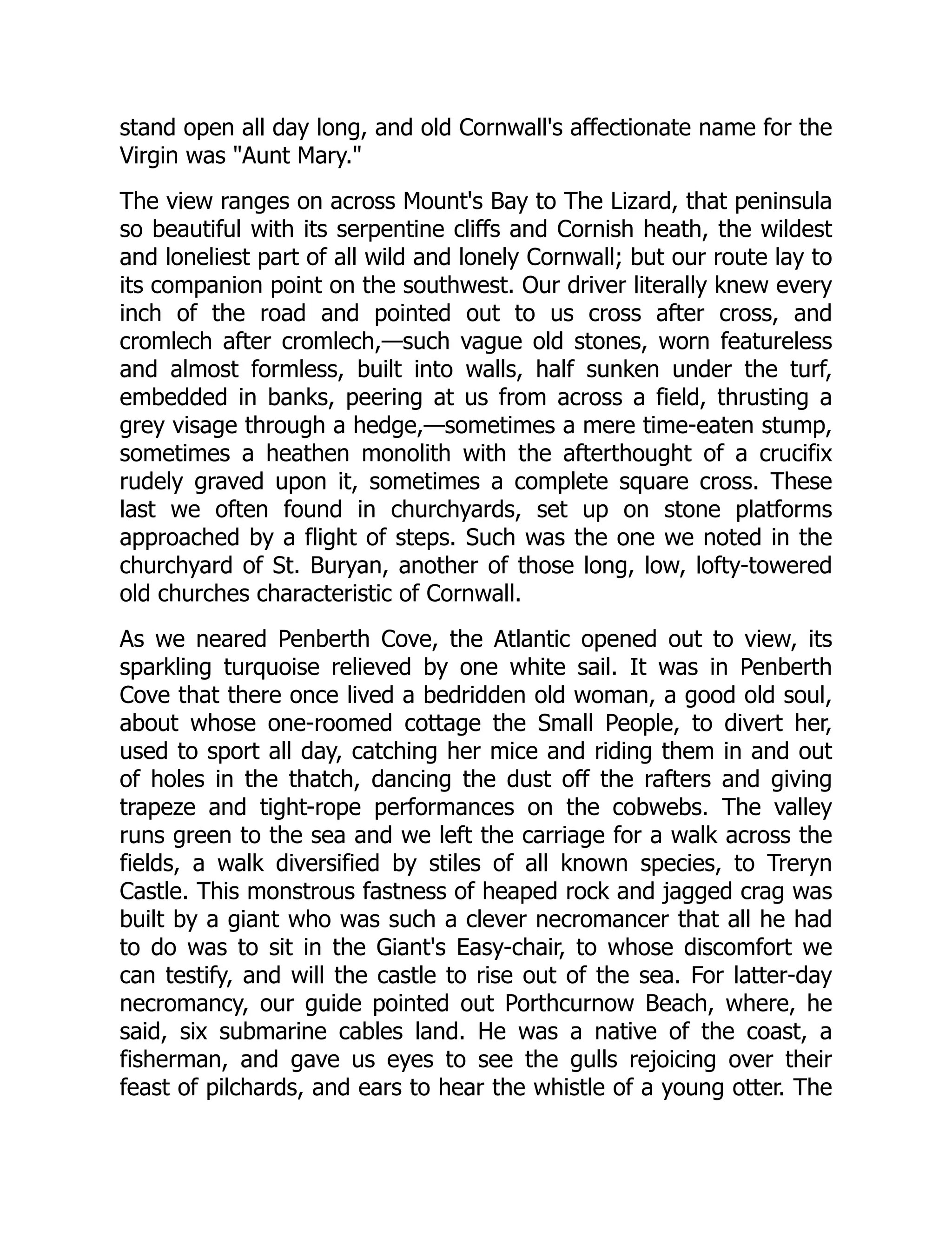 stand open all day long, and old Cornwall's affectionate name for the
Virgin was Aunt Mary.
The view ranges on across Mount's Bay to The Lizard, that peninsula
so beautiful with its serpentine cliffs and Cornish heath, the wildest
and loneliest part of all wild and lonely Cornwall; but our route lay to
its companion point on the southwest. Our driver literally knew every
inch of the road and pointed out to us cross after cross, and
cromlech after cromlech,—such vague old stones, worn featureless
and almost formless, built into walls, half sunken under the turf,
embedded in banks, peering at us from across a field, thrusting a
grey visage through a hedge,—sometimes a mere time-eaten stump,
sometimes a heathen monolith with the afterthought of a crucifix
rudely graved upon it, sometimes a complete square cross. These
last we often found in churchyards, set up on stone platforms
approached by a flight of steps. Such was the one we noted in the
churchyard of St. Buryan, another of those long, low, lofty-towered
old churches characteristic of Cornwall.
As we neared Penberth Cove, the Atlantic opened out to view, its
sparkling turquoise relieved by one white sail. It was in Penberth
Cove that there once lived a bedridden old woman, a good old soul,
about whose one-roomed cottage the Small People, to divert her,
used to sport all day, catching her mice and riding them in and out
of holes in the thatch, dancing the dust off the rafters and giving
trapeze and tight-rope performances on the cobwebs. The valley
runs green to the sea and we left the carriage for a walk across the
fields, a walk diversified by stiles of all known species, to Treryn
Castle. This monstrous fastness of heaped rock and jagged crag was
built by a giant who was such a clever necromancer that all he had
to do was to sit in the Giant's Easy-chair, to whose discomfort we
can testify, and will the castle to rise out of the sea. For latter-day
necromancy, our guide pointed out Porthcurnow Beach, where, he
said, six submarine cables land. He was a native of the coast, a
fisherman, and gave us eyes to see the gulls rejoicing over their
feast of pilchards, and ears to hear the whistle of a young otter. The
 