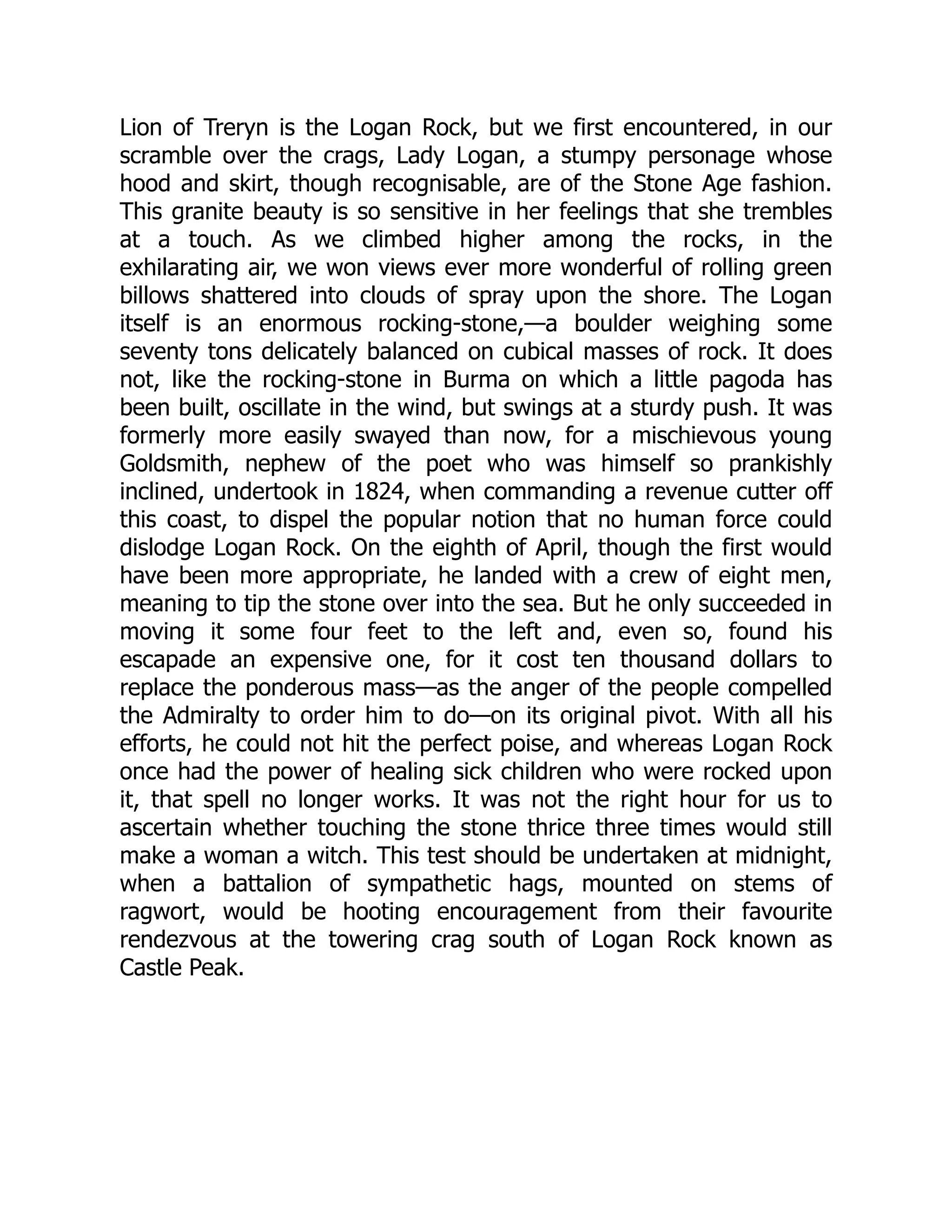 Lion of Treryn is the Logan Rock, but we first encountered, in our
scramble over the crags, Lady Logan, a stumpy personage whose
hood and skirt, though recognisable, are of the Stone Age fashion.
This granite beauty is so sensitive in her feelings that she trembles
at a touch. As we climbed higher among the rocks, in the
exhilarating air, we won views ever more wonderful of rolling green
billows shattered into clouds of spray upon the shore. The Logan
itself is an enormous rocking-stone,—a boulder weighing some
seventy tons delicately balanced on cubical masses of rock. It does
not, like the rocking-stone in Burma on which a little pagoda has
been built, oscillate in the wind, but swings at a sturdy push. It was
formerly more easily swayed than now, for a mischievous young
Goldsmith, nephew of the poet who was himself so prankishly
inclined, undertook in 1824, when commanding a revenue cutter off
this coast, to dispel the popular notion that no human force could
dislodge Logan Rock. On the eighth of April, though the first would
have been more appropriate, he landed with a crew of eight men,
meaning to tip the stone over into the sea. But he only succeeded in
moving it some four feet to the left and, even so, found his
escapade an expensive one, for it cost ten thousand dollars to
replace the ponderous mass—as the anger of the people compelled
the Admiralty to order him to do—on its original pivot. With all his
efforts, he could not hit the perfect poise, and whereas Logan Rock
once had the power of healing sick children who were rocked upon
it, that spell no longer works. It was not the right hour for us to
ascertain whether touching the stone thrice three times would still
make a woman a witch. This test should be undertaken at midnight,
when a battalion of sympathetic hags, mounted on stems of
ragwort, would be hooting encouragement from their favourite
rendezvous at the towering crag south of Logan Rock known as
Castle Peak.
 