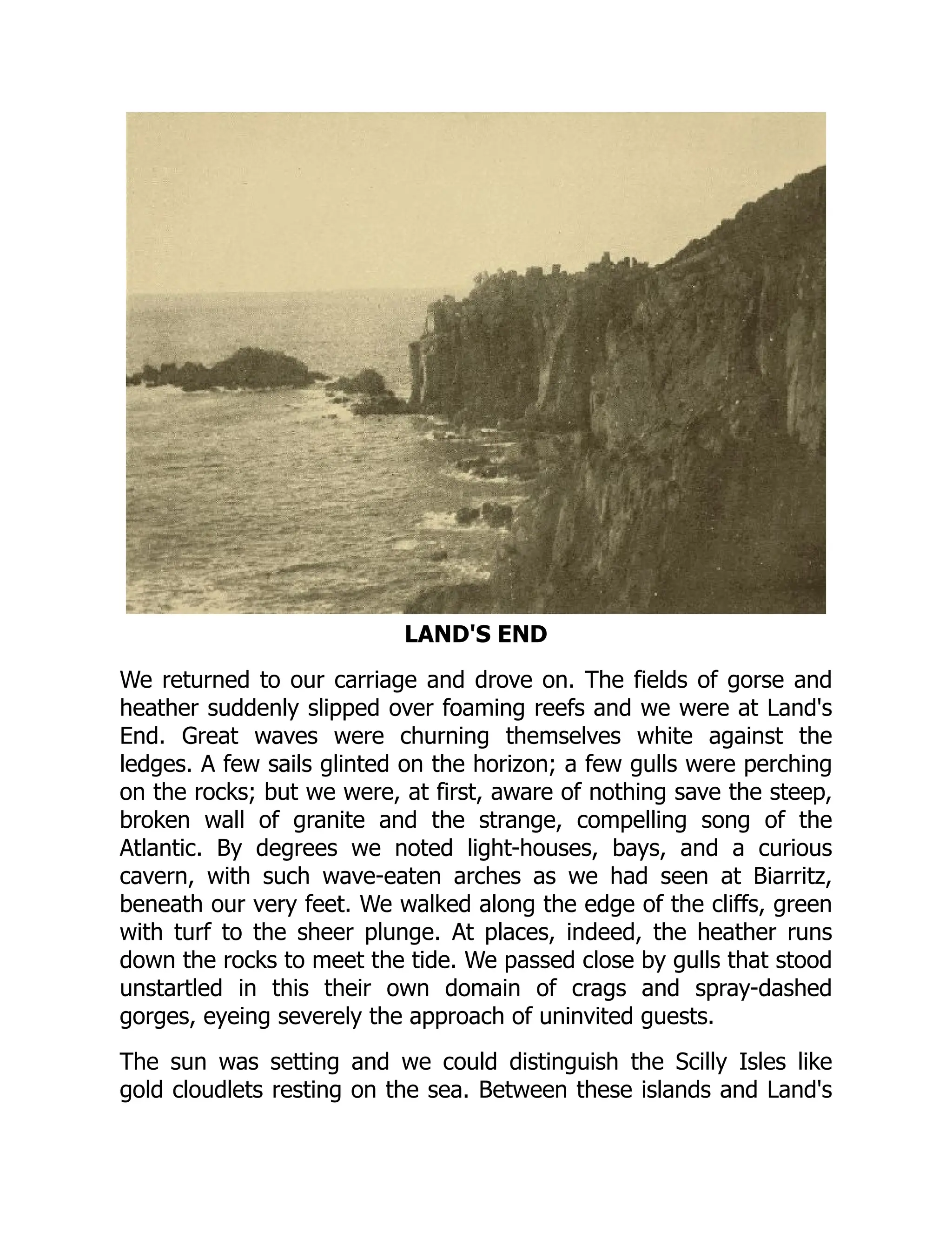 LAND'S END
We returned to our carriage and drove on. The fields of gorse and
heather suddenly slipped over foaming reefs and we were at Land's
End. Great waves were churning themselves white against the
ledges. A few sails glinted on the horizon; a few gulls were perching
on the rocks; but we were, at first, aware of nothing save the steep,
broken wall of granite and the strange, compelling song of the
Atlantic. By degrees we noted light-houses, bays, and a curious
cavern, with such wave-eaten arches as we had seen at Biarritz,
beneath our very feet. We walked along the edge of the cliffs, green
with turf to the sheer plunge. At places, indeed, the heather runs
down the rocks to meet the tide. We passed close by gulls that stood
unstartled in this their own domain of crags and spray-dashed
gorges, eyeing severely the approach of uninvited guests.
The sun was setting and we could distinguish the Scilly Isles like
gold cloudlets resting on the sea. Between these islands and Land's
 