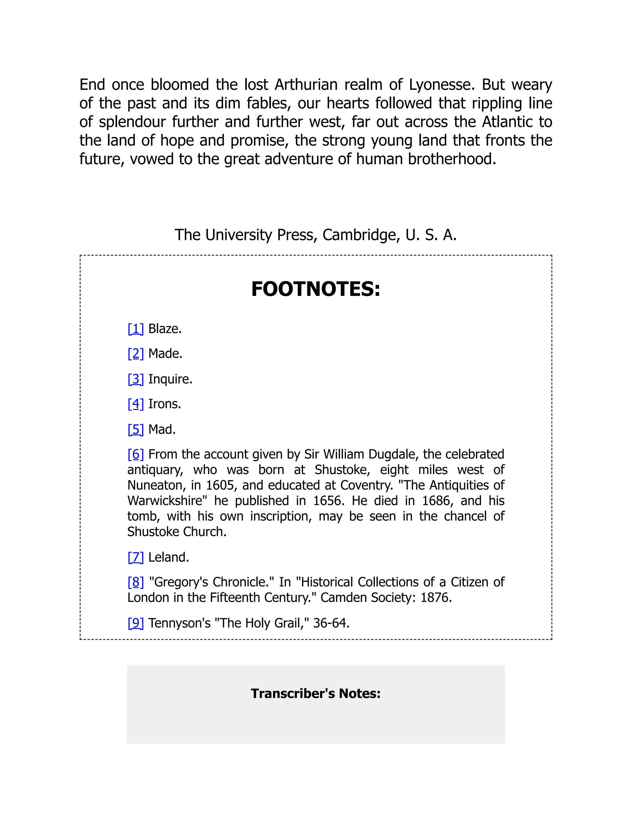 End once bloomed the lost Arthurian realm of Lyonesse. But weary
of the past and its dim fables, our hearts followed that rippling line
of splendour further and further west, far out across the Atlantic to
the land of hope and promise, the strong young land that fronts the
future, vowed to the great adventure of human brotherhood.
The University Press, Cambridge, U. S. A.
FOOTNOTES:
[1] Blaze.
[2] Made.
[3] Inquire.
[4] Irons.
[5] Mad.
[6] From the account given by Sir William Dugdale, the celebrated
antiquary, who was born at Shustoke, eight miles west of
Nuneaton, in 1605, and educated at Coventry. The Antiquities of
Warwickshire he published in 1656. He died in 1686, and his
tomb, with his own inscription, may be seen in the chancel of
Shustoke Church.
[7] Leland.
[8] Gregory's Chronicle. In Historical Collections of a Citizen of
London in the Fifteenth Century. Camden Society: 1876.
[9] Tennyson's The Holy Grail, 36-64.
Transcriber's Notes:
 
