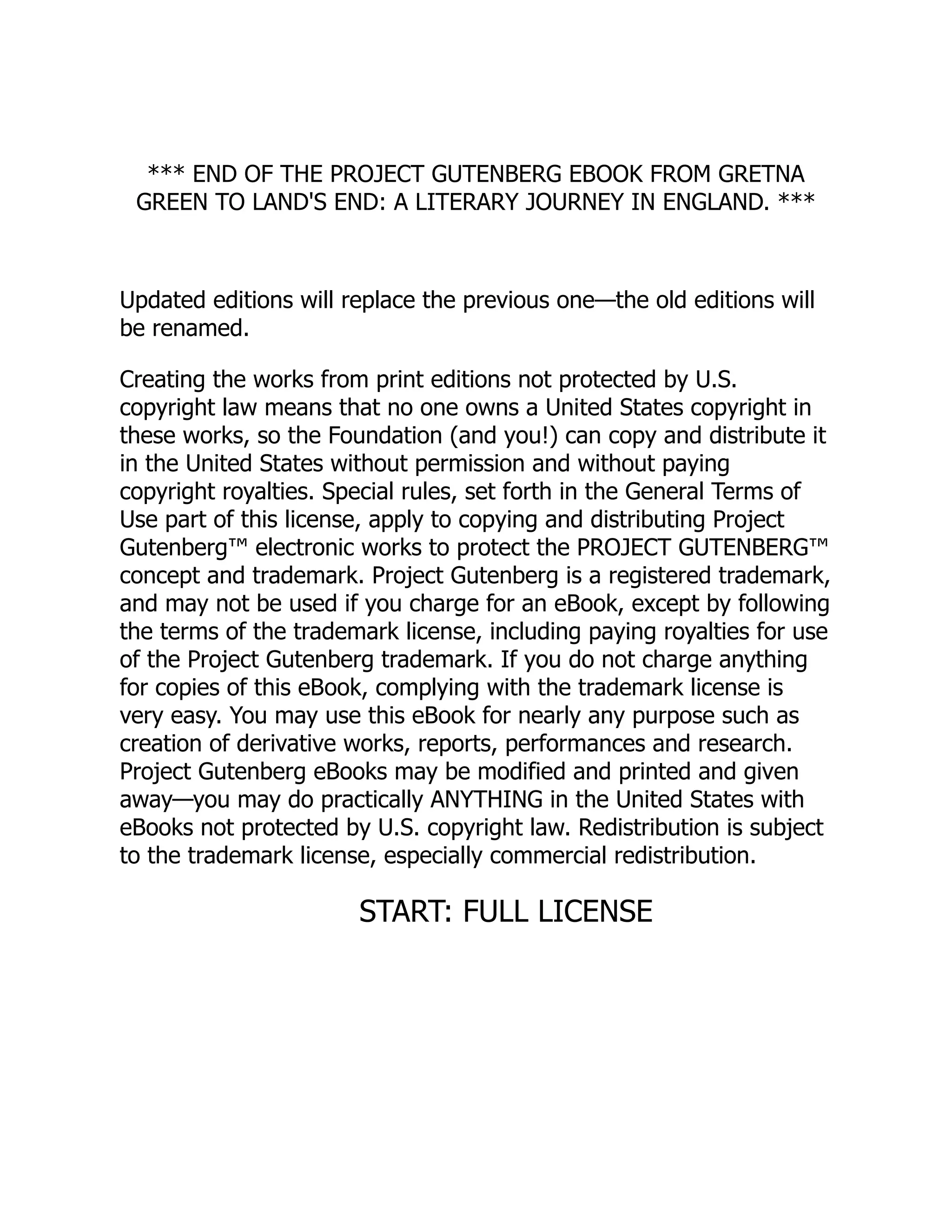 *** END OF THE PROJECT GUTENBERG EBOOK FROM GRETNA
GREEN TO LAND'S END: A LITERARY JOURNEY IN ENGLAND. ***
Updated editions will replace the previous one—the old editions will
be renamed.
Creating the works from print editions not protected by U.S.
copyright law means that no one owns a United States copyright in
these works, so the Foundation (and you!) can copy and distribute it
in the United States without permission and without paying
copyright royalties. Special rules, set forth in the General Terms of
Use part of this license, apply to copying and distributing Project
Gutenberg™ electronic works to protect the PROJECT GUTENBERG™
concept and trademark. Project Gutenberg is a registered trademark,
and may not be used if you charge for an eBook, except by following
the terms of the trademark license, including paying royalties for use
of the Project Gutenberg trademark. If you do not charge anything
for copies of this eBook, complying with the trademark license is
very easy. You may use this eBook for nearly any purpose such as
creation of derivative works, reports, performances and research.
Project Gutenberg eBooks may be modified and printed and given
away—you may do practically ANYTHING in the United States with
eBooks not protected by U.S. copyright law. Redistribution is subject
to the trademark license, especially commercial redistribution.
START: FULL LICENSE
 