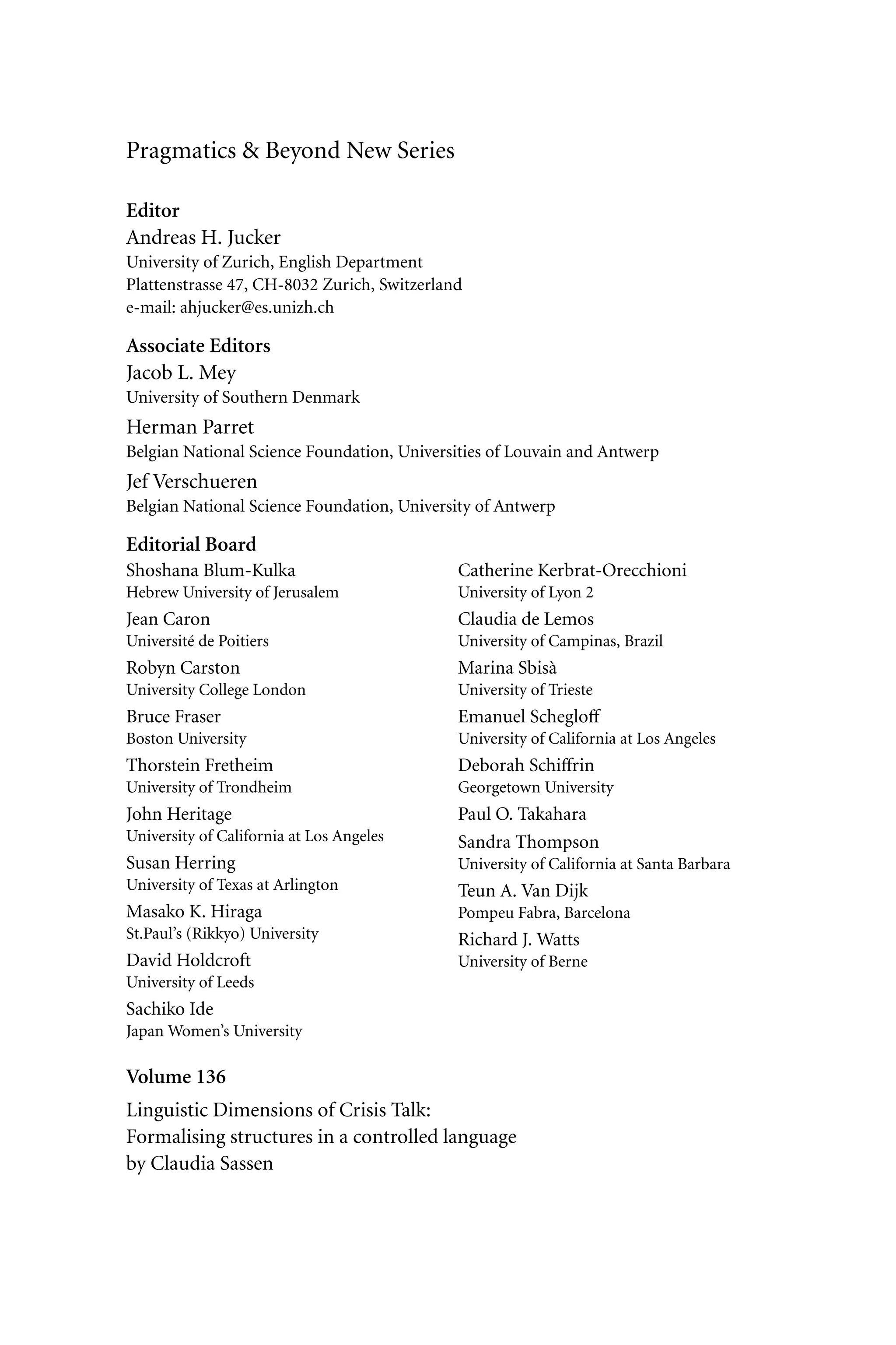 Pragmatics & Beyond New Series
Editor
Andreas H. Jucker
University of Zurich, English Department
Plattenstrasse 47, CH-8032 Zurich, Switzerland
e-mail: ahjucker@es.unizh.ch
Associate Editors
Jacob L. Mey
University of Southern Denmark
Herman Parret
Belgian National Science Foundation, Universities of Louvain and Antwerp
Jef Verschueren
Belgian National Science Foundation, University of Antwerp
Editorial Board
Shoshana Blum-Kulka
Hebrew University of Jerusalem
Jean Caron
Université de Poitiers
Robyn Carston
University College London
Bruce Fraser
Boston University
Thorstein Fretheim
University of Trondheim
John Heritage
University of California at Los Angeles
Susan Herring
University of Texas at Arlington
Masako K. Hiraga
St.Paul’s (Rikkyo) University
David Holdcroft
University of Leeds
Sachiko Ide
Japan Women’s University
Catherine Kerbrat-Orecchioni
University of Lyon 2
Claudia de Lemos
University of Campinas, Brazil
Marina Sbisà
University of Trieste
Emanuel Schegloﬀ
University of California at Los Angeles
Deborah Schiﬀrin
Georgetown University
Paul O. Takahara
Sandra Thompson
University of California at Santa Barbara
Teun A. Van Dijk
Pompeu Fabra, Barcelona
Richard J. Watts
University of Berne
Volume 136
Linguistic Dimensions of Crisis Talk:
Formalising structures in a controlled language
by Claudia Sassen
 