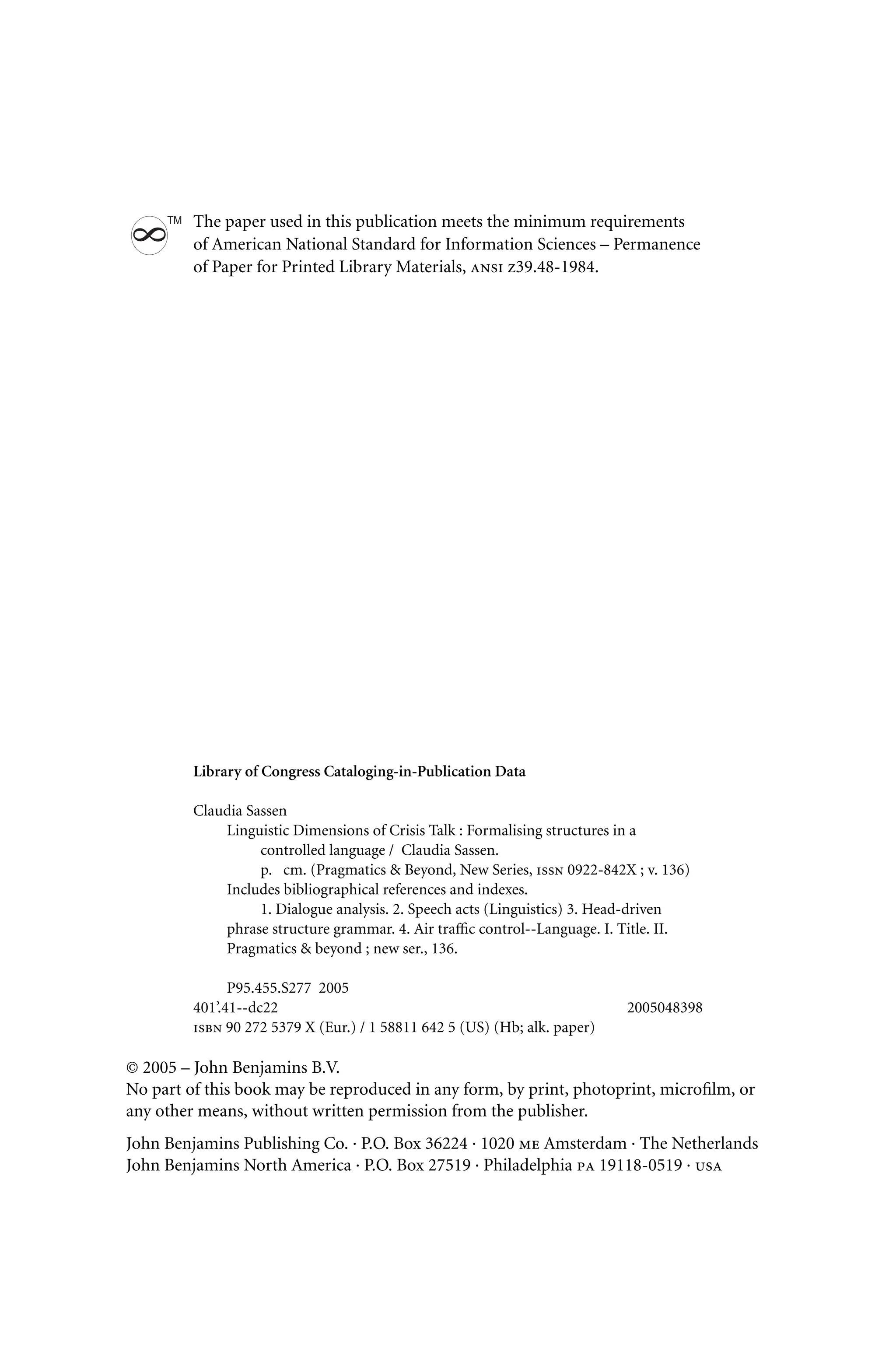 The paper used in this publication meets the minimum requirements
8
TM
of American National Standard for Information Sciences – Permanence
of Paper for Printed Library Materials, ansi z39.48-1984.
Library of Congress Cataloging-in-Publication Data
Claudia Sassen
Linguistic Dimensions of Crisis Talk : Formalising structures in a
controlled language / Claudia Sassen.
p. cm. (Pragmatics  Beyond, New Series, issn 0922-842X ; v. 136)
Includes bibliographical references and indexes.
1. Dialogue analysis. 2. Speech acts (Linguistics) 3. Head-driven
phrase structure grammar. 4. Air traﬃc control--Language. I. Title. II.
Pragmatics  beyond ; new ser., 136.
P95.455.S277 2005
401’.41--dc22 2005048398
isbn 90 272 5379 X (Eur.) / 1 58811 642 5 (US) (Hb; alk. paper)
© 2005 – John Benjamins B.V.
No part of this book may be reproduced in any form, by print, photoprint, microﬁlm, or
any other means, without written permission from the publisher.
John Benjamins Publishing Co. · P.O. Box 36224 · 1020 me Amsterdam · The Netherlands
John Benjamins North America · P.O. Box 27519 · Philadelphia pa 19118-0519 · usa
 