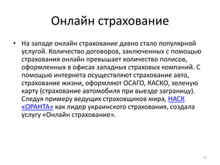 Онлайн страхование
• На западе онлайн страхование давно стало популярной
  услугой. Количество договоров, заключенных с помощью
  страхования онлайн превышает количество полисов,
  оформленных в офисах западных страховых компаний. С
  помощью интернета осуществляют страхование авто,
  страхование жизни, оформляют ОСАГО, КАСКО, зеленую
  карту (страхование автомобиля при выезде заграницу).
  Следуя примеру ведущих страховщиков мира, НАСК
  «ОРАНТА» как лидер украинского страхования, создала
  услугу «Онлайн страхование».




                                                         51
 