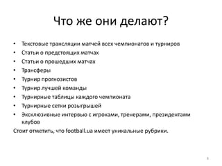Что же они делают?
•  Текстовые трансляции матчей всех чемпионатов и турниров
•  Статьи о предстоящих матчах
•  Статьи о прошедших матчах
•  Трансферы
•  Турнир прогнозистов
•  Турнир лучшей команды
•  Турнирные таблицы каждого чемпионата
•  Турнирные сетки розыгрышей
•  Эксклюзивные интервью с игроками, тренерами, президентами
   клубов
Стоит отметить, что football.ua имеет уникальные рубрики.



                                                               8
 