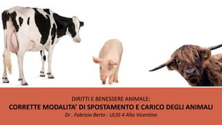DIRITTI E BENESSERE ANIMALE:
CORRETTE MODALITA’ DI SPOSTAMENTO E CARICO DEGLI ANIMALI
               Dr . Fabrizio Berto - ULSS 4 Alto Vicentino
 