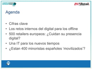 Agenda 
• Cifras clave 
• Los retos internos del digital para los offline 
• 500 retailers europeos: ¿Cuidan su presencia 
digital? 
• Una IT para los nuevos tiempos 
• ¿Estan 400 minoristas españoles ‘movilizados’? 
 