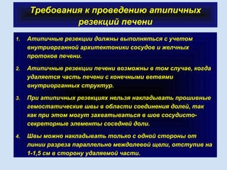 Требования к проведению атипичных
резекций печени
1. Атипичные резекции должны выполняться с учетом
внутриорганной архитектоники сосудов и желчных
протоков печени.
2. Атипичные резекции печени возможны в том случае, когда
удаляется часть печени с конечными ветвями
внутриорганных структур.
3. При атипичных резекциях нельзя накладывать прошивные
гемостатические швы в области соединения долей, так
как при этом могут захватываться в шов сосудисто-
секреторные элементы соседней доли.
4. Швы можно накладывать только с одной стороны от
линии разреза параллельно междолевой щели, отступив на
1-1,5 см в сторону удаляемой части.
 