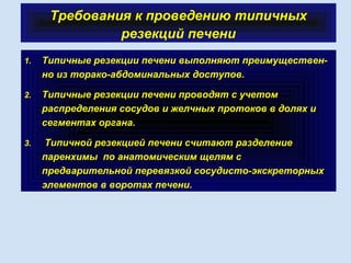Требования к проведению типичных
резекций печени
1. Типичные резекции печени выполняют преимуществен-
но из торако-абдоминальных доступов.
2. Типичные резекции печени проводят с учетом
распределения сосудов и желчных протоков в долях и
сегментах органа.
3. Типичной резекцией печени считают разделение
паренхимы по анатомическим щелям с
предварительной перевязкой сосудисто-экскреторных
элементов в воротах печени.
 