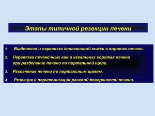 Этапы типичной резекции печени
1. Выделение и перевязка глиссоновой ножки в воротах печени.
2. Перевязка печеночных вен в кавальных воротах печени
при разделении печени по портальной щели.
3. Рассечение печени по портальным щелям.
4. Резекция и перитонизация раневой поверхности печени.
 