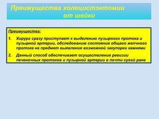 Преимущества холецистэктомии
от шейки
Преимущества:
1. Хирург сразу приступает к выделению пузырного протока и
пузырной артерии, обследованию состояния общего желчного
протока на предмет выявления возможной закупорки камнями
2. Данный способ обеспечивает осуществление ревизии
печеночных протоков и пузырной артерии в почти сухой ране
 