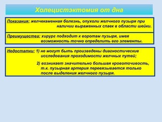 Холецистэктомия от дна
10
Показания: желчекаменная болезнь, опухоли желчного пузыря при
наличии выраженных спаек в области шейки.
Преимущества: хирург подходит к воротам пузыря, имея
возможность точно определить его элементы.
Недостатки: 1) не могут быть произведены диагностические
исследования проходимости желчных путей;
2) возникает значительно большая кровоточивость,
т.к. пузырная артерия перевязывается только
после выделения желчного пузыря.
 