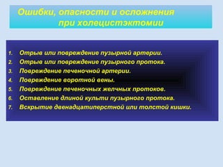 1. Отрыв или повреждение пузырной артерии.
2. Отрыв или повреждение пузырного протока.
3. Повреждение печеночной артерии.
4. Повреждение воротной вены.
5. Повреждение печеночных желчных протоков.
6. Оставление длиной культи пузырного протока.
7. Вскрытие двенадцатиперстной или толстой кишки.
Ошибки, опасности и осложнения
при холецистэктомии
 