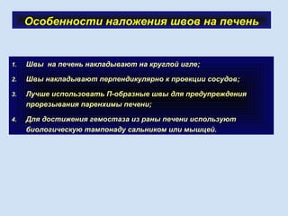 Особенности наложения швов на печень
1. Швы на печень накладывают на круглой игле;
2. Швы накладывают перпендикулярно к проекции сосудов;
3. Лучше использовать П-образные швы для предупреждения
прорезывания паренхимы печени;
4. Для достижения гемостаза из раны печени используют
биологическую тампонаду сальником или мышцей.
 
 
