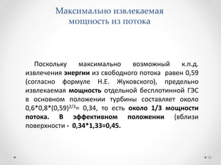 Максимально извлекаемая
мощность из потока
Поскольку максимально возможный к.п.д.
извлечения энергии из свободного потока равен 0,59
(согласно формуле Н.Е. Жуковского), предельно
извлекаемая мощность отдельной бесплотинной ГЭС
в основном положении турбины составляет около
0,6*0,8*(0,59)2/3= 0,34, то есть около 1/3 мощности
потока. В эффективном положении (вблизи
поверхности - 0,34*1,33=0,45.
10
 