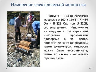 21
Нагрузка – набор лампочек
мощностью 100 и 150 Вт (R=484
Ом и R=323 Ом, при U=220В,
соответственно). Напряжение
на нагрузке и ток через неё
измерялись стрелочными
приборами в эл. блоке.
Напряжение контролировалось,
также вольтметром, мощность
можно было воспринимать,
также, по накалу и количеству
горящих ламп.
Измерение электрической мощности
 