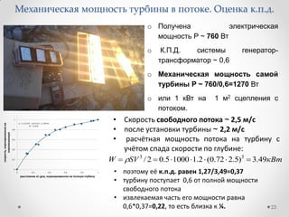 23
o Получена электрическая
мощность P ~ 760 Вт
o К.П.Д. системы генератор-
трансформатор ~ 0,6
o Механическая мощность самой
турбины P ~ 760/0,6=1270 Вт
o или 1 кВт на 1 м2 сцепления с
потоком.
Механическая мощность турбины в потоке. Оценка к.п.д.
• Скорость свободного потока ~ 2,5 м/с
• после установки турбины ~ 2,2 м/с
• расчётная мощность потока на турбину с
учётом спада скорости по глубине:
кВтSVW 49.3)5.272.0(2.110005.02/ 33
 
• поэтому её к.п.д. равен 1,27/3,49=0,37
• турбину поступает 0,6 от полной мощности
свободного потока
• извлекаемая часть его мощности равна
0,6*0,37=0,22, то есть близка к ¼.
 