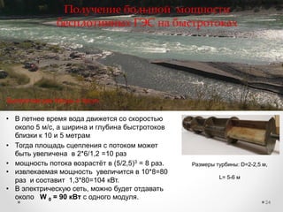 24
Получение большой мощности
бесплотинных ГЭС на быстротоках
Размеры турбины: D=2-2,5 м,
L= 5-6 м
Быстротоки рек Катунь и Урсул
• Тогда площадь сцепления с потоком может
быть увеличена в 2*6/1,2 =10 раз
• В летнее время вода движется со скоростью
около 5 м/с, а ширина и глубина быстротоков
близки к 10 и 5 метрам
• мощность потока возрастѐт в (5/2,5)3 = 8 раз.
• извлекаемая мощность увеличится в 10*8=80
раз и составит 1,3*80=104 кВт.
• В электрическую сеть, можно будет отдавать
около W 0 = 90 кВт с одного модуля.
 