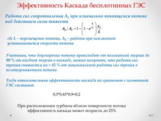27
Работа сил сопротивления AL при изначально покоящемся потоке
под действием силы тяжести
L
x
eAA x
L
L
0
0
0
11









Эффективность Каскада бесплотинных ГЭС
где L – перемещение потока, A0 – работа при неизменной
установившейся скорости потока
Учитывая, что доускорение потока происходит от половинной энергии до
90 % от входной энергии в каскаде, можно получить, что работа сил
трения снижается на ≈ 45 % от максимальной работы сил трения в
незаторможенном потоке.
Тогда относительная эффективность каскада по сравнению с плотинной
ГЭС составит
0,5*0,45*0,9=0,2
При расположении турбины вблизи поверхности потока
эффективность каскада может возрасти до 25%
 