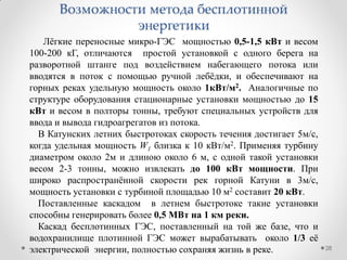 Лѐгкие переносные микро-ГЭС мощностью 0,5-1,5 кВт и весом
100-200 кГ, отличаются простой установкой с одного берега на
разворотной штанге под воздействием набегающего потока или
вводятся в поток с помощью ручной лебѐдки, и обеспечивают на
горных реках удельную мощность около 1кВт/м2. Аналогичные по
структуре оборудования стационарные установки мощностью до 15
кВт и весом в полторы тонны, требуют специальных устройств для
ввода и вывода гидроагрегатов из потока.
В Катунских летних быстротоках скорость течения достигает 5м/с,
когда удельная мощность W1 близка к 10 кВт/м2. Применяя турбину
диаметром около 2м и длиною около 6 м, с одной такой установки
весом 2-3 тонны, можно извлекать до 100 кВт мощности. При
широко распространѐнной скорости рек горной Катуни в 3м/с,
мощность установки с турбиной площадью 10 м2 составит 20 кВт.
Поставленные каскадом в летнем быстротоке такие установки
способны генерировать более 0,5 МВт на 1 км реки.
Каскад бесплотинных ГЭС, поставленный на той же базе, что и
водохранилище плотинной ГЭС может вырабатывать около 1/3 еѐ
электрической энергии, полностью сохраняя жизнь в реке. 28
Возможности метода бесплотинной
энергетики
 