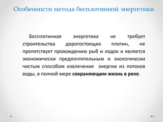 Бесплотинная энергетика не требует
строительства дорогостоящих плотин, не
препятствует прохождению рыб и лодок и является
экономически предпочтительным и экологически
чистым способом извлечения энергии из потоков
воды, в полной мере сохраняющим жизнь в реке.
3
Особенности метода бесплотинной энергетики
 