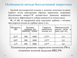Группой исследователей созданы и успешно испытаны на реках
Горного Алтая действующие образцы переносных погружных
бесплотинных микро-ГЭС киловаттного диапазона мощности.
Достигнута эффективность отбора мощности из потока около
W1 =1 кВт на квадратный метр сцепления турбины с потоком,
при скорости потока на турбине около 2 м/с.
Мощность,
кВт
Размеры
турбины, мм.
Скорость
свободного
потока, м/с
Минимальный
расход воды в
реке, куб. м/сдиаметр длина
0,5* 300 1800 2.5** 1,4
0,8* 500 1800 2,5** 2,4
1,3* 500 3000 2,5** 3,8
Техническое решение закреплено патентом РФ и
отмечено золотой медалью ВВЦ РФ.
4
Особенности метода бесплотинной энергетики
 