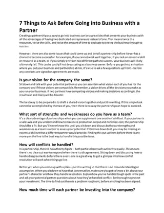 7 Things to Ask Before Going into Business with a
Partner
Creatinga partnershipasa wayto go intobusinesscanbe a greatideathat presentsyourbusinesswith
all the advantagesof havingtwodedicatedentrepreneursinsteadof one.Thatmeanstwice the
resources,twice the skills,andtwice the amountof time todedicate toseeingthe businessthroughto
success.
However,there are alsosome issuesthatcouldcome upand derail apartnershipbefore iteverhasa
chance to become successful.Forexample,if youcannotworkwell together,if youlackanessential skill
or resource as a team,or if you simplyenvisiontwodifferentpathstosuccess,yourbusinesswilllikely
ultimatelyfail. Thiscanbe costlyif not devastatingasa businessowner.Before yougetintoasituation
where youputyour businessandpartnershipatrisk,it’swise toaska few questionsupfront – before
any contracts are signedor agreementsare made.
Is your vision for the company the same?
Sitdownand talkwithyour potential partnersoyoucan ascertainwhatvisioneachof youhas for the
companyand if those visionsare compatible.Remember,avisiondrivesall the decisionsyoumake as
yourun your business.If twopartnershave competingvisionsandmakingdecisionsaccordingly,the
resultscanand likelywill be disaster.
The bestway to be preparedisto draft a sharedvisiontogetherandputit inwriting.If thissimple task
cannot be accomplishedbythe twoof you,thenthere isno waythe partnershipcanhope to succeed.
What sort of strengths and weaknesses do you have as a team?
It’sa clearadvantage of partnershipswhenyoucansupplementone another’sskillset.If yourpartneris
a saleswizand youunderstandhowtomaximize productionoutputandminimize cost,the partnership
shouldbe a fit.But you’ll neverknowthisuntil yousitdownanddiscussbothyourstrengthsand
weaknessesasa teaminorder to assessyourpotential.If itcomesdowntoit,you maybe missingan
essential skill setthatadifferentpartnerwouldprovide.Findingthisoutupfrontbefore there isany
moneyonthe line isthe bestway to handle thispossible issue.
How will conflicts be handled?
In a partnership,there isnoauthorityfigure –bothpartiesshare suchauthorityequally.Thismeans
there isno clearcut way to respondwhenthere isadisagreement.Sittingdownanddiscussinghowto
handle disagreementsbeforethere everisone isa greatway to geta glimpse intohow conflict
resolutionwill workwhenthingsgolive.
Betteryet,whenyoucome up witha plan – putit inwritingsothat there isno misunderstandingor
assumption. Whenyousitdowntohave that conversation,make sure yougettoknow a bitaboutyour
partner’scharacter andhow theyhandle resolution. Explainhow you’ve handledtoughspotsinthe past
and ask yourpotential partnerquestionsabouthow they’ve handledconflict.Be thoroughtoprotect
your investment.The time tofindoutthere isa problemisupfront,beforeanythinghasbeensigned.
How much time will each partner be investing into the company?
 