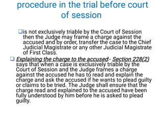 procedure in the trial before court
of session


is not exclusively triable by the Court of Session
then the Judge may frame a charge against the
accused and by order, transfer the case to the Chief
Judicial Magistrate or any other Judicial Magistrate
of First Class.
Explaining the charge to the accused Section 228(2)
Explaining the charge to the accused Section 228(2)
Explaining the charge to the accused:- Section 228(2)
says that when a case is exclusively triable by the
Court of Session and the Judge frames a charge
against the accused he has to read and explain the
charge and ask the accused if he wants to plead guilty
or claims to be tried. The Judge shall ensure that the
charge read and explained to the accused have been
fully understood by him before he is asked to plead
guilty.
 