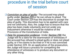 procedure in the trial before court
of session


Conviction on plea of guilty
Section 229
Conviction on plea of guilty
Section 229
Conviction on plea of guilty:- The accused may plead
guilty under Section 229 or he can refuse to plead. The
Court under Section 229 has the discretion to accept the
plea of guilty. This discretion has to be applied with care
and not arbitrarily. Also, the Judge has to ensure that the
plea has been made voluntarily and not under any
inducement otherwise it would be violative of the
Provisions of the Constitution of India.
Date for prosecution evidence Section 230
Date for prosecution evidence Section 230
Date for prosecution evidence:- Under Section 230, the
Judge will ﬁx a date for the examination of witnesses if
the accused has refused to plead guilty or does not plead
guilty, or if he claims to be tried or if he is not convicted
under Section 229. On an application of the prosecution,
the Judge will issue a process for compelling the
attendance of witnesses or to produce any document or
any other thing.
 