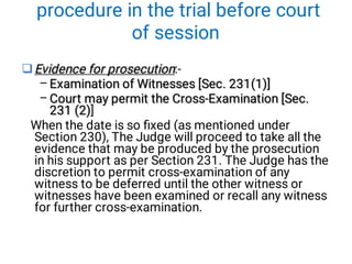 procedure in the trial before court
of session

–
–
Evidence for prosecution
Evidence for prosecution:-
Examination of Witnesses [Sec. 231(1)]
Examination of Witnesses [Sec. 231(1)]
Court may permit the Cross-Examination [Sec.
231 (2)
Court may permit the Cross-Examination [Sec.
231 (2)
Court may permit the Cross-Examination [Sec.
231 (2)]
When the date is so ﬁxed (as mentioned under
Section 230), The Judge will proceed to take all the
evidence that may be produced by the prosecution
in his support as per Section 231. The Judge has the
discretion to permit cross-examination of any
witness to be deferred until the other witness or
witnesses have been examined or recall any witness
for further cross-examination.
 