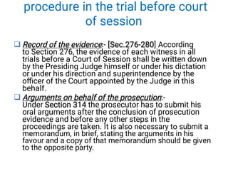 procedure in the trial before court
of session


Record of the evidence [Sec.276-280
Record of the evidence [Sec.276-280
Record of the evidence:- [Sec.276-280] According
to Section 276, the evidence of each witness in all
trials before a Court of Session shall be written down
by the Presiding Judge himself or under his dictation
or under his direction and superintendence by the
oﬃcer of the Court appointed by the Judge in this
behalf.
Arguments on behalf of the prosecution
Section 314
Arguments on behalf of the prosecution
Section 314
Arguments on behalf of the prosecution:-
Under Section 314 the prosecutor has to submit his
oral arguments after the conclusion of prosecution
evidence and before any other steps in the
proceedings are taken. It is also necessary to submit a
memorandum, in brief, stating the arguments in his
favour and a copy of that memorandum should be given
to the opposite party.
 